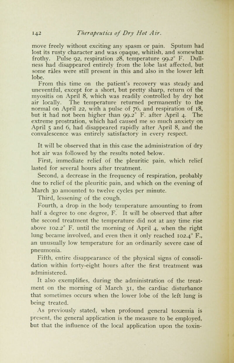 move freely without exciting any spasm or pain. Sputum bad lost its rusty character and was opaque, whitish, and somewhat frothy. Pulse 92, respiration 28, temperature 99.20 F. Dull- ness had disappeared entirely from the lobe last affected, but some rales were still present in this and also in the lower left lobe. From this time on the patient's recovery was steady and uneventful, except for a short, but pretty sharp, return of the myositis on April 8, which was readily controlled by dry hot air locally. The temperature returned permanently to the normal on April 22, with a pulse of 76, and respiration of 18, but it had not been higher than 99.2° F. after April 4. The extreme prostration, which had caused me so much anxiety on April 5 and 6, had disappeared rapidly after April 8, and the convalescence was entirely satisfactory in every respect. It will be observed that in this case the administration of dry hot air was followed by the results noted below. First, immediate relief of the pleuritic pain, which relief lasted for several hours after treatment. Second, a decrease in the frequency of respiration, probably due to relief of the pleuritic pain, and which on the evening of March 30 amounted to twelve cycles per minute. Third, lessening of the cough. Fourth, a drop in the body temperature amounting to from half a degree to one degree, F. It will be observed that after the second treatment the temperature did not at any time rise above 102.2° F. until the morning of April 4, when the right lung became involved, and even then it only reached 102.40 F., an unusually low temperature for an ordinarily severe case of pneumonia. Fifth, entire disappearance of the physical signs of consoli- dation within forty-eight hours after the first treatment was administered. It also exemplifies, during the administration of the treat- ment on the morning of March 31, the cardiac disturbance that sometimes occurs when the lower lobe of the left lung is being treated. As previously stated, when profound general toxaemia is present, the general application is the measure to be employed, but that the influence of the local application upon the toxin-