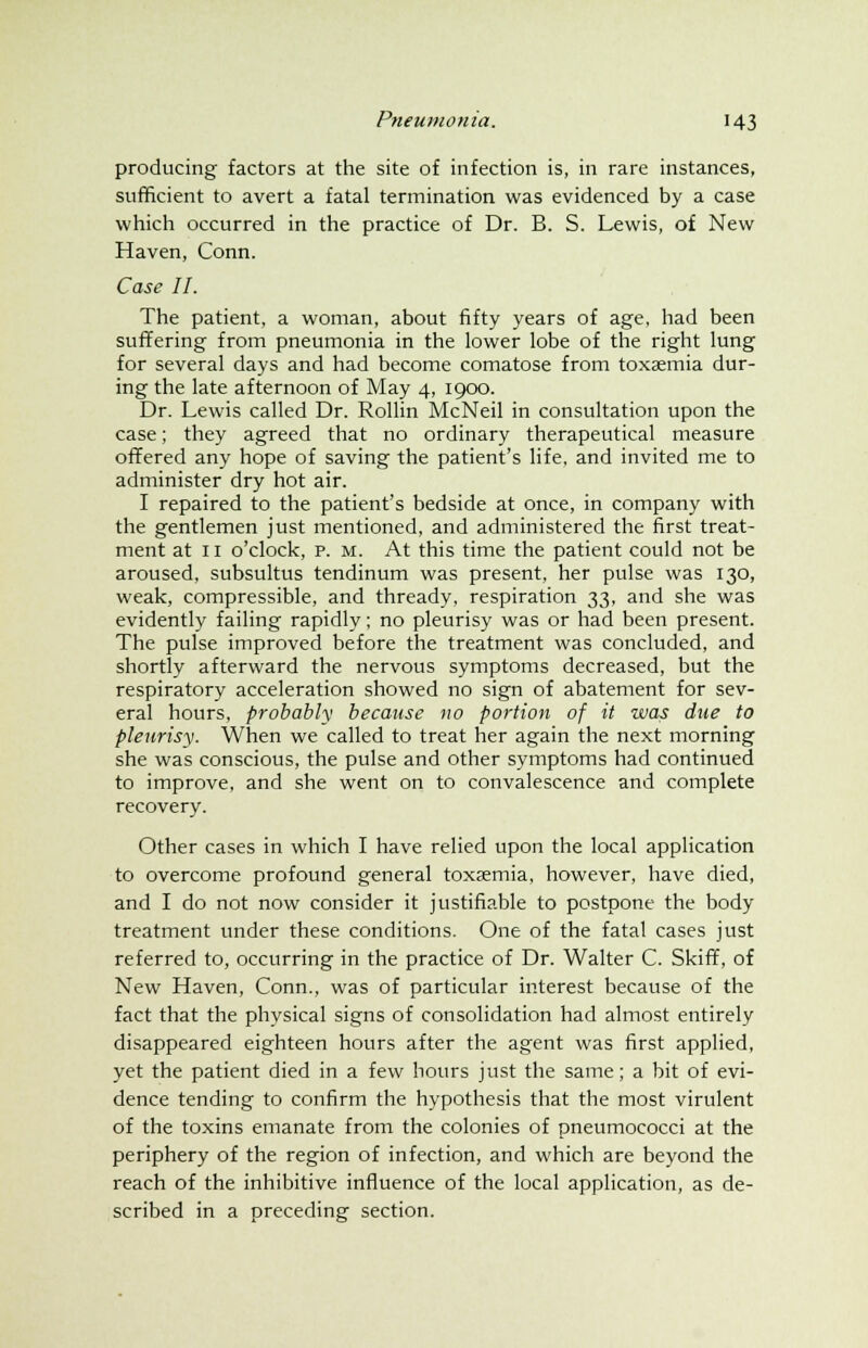 producing factors at the site of infection is, in rare instances, sufficient to avert a fatal termination was evidenced by a case which occurred in the practice of Dr. B. S. Lewis, of New Haven, Conn. Case II. The patient, a woman, about fifty years of age, had been suffering from pneumonia in the lower lobe of the right lung for several days and had become comatose from toxaemia dur- ing the late afternoon of May 4, 1900. Dr. Lewis called Dr. Rollin McNeil in consultation upon the case; they agreed that no ordinary therapeutical measure offered any hope of saving the patient's life, and invited me to administer dry hot air. I repaired to the patient's bedside at once, in company with the gentlemen just mentioned, and administered the first treat- ment at 11 o'clock, p. m. At this time the patient could not be aroused, subsultus tendinum was present, her pulse was 130, weak, compressible, and thready, respiration 33, and she was evidently failing rapidly; no pleurisy was or had been present. The pulse improved before the treatment was concluded, and shortly afterward the nervous symptoms decreased, but the respiratory acceleration showed no sign of abatement for sev- eral hours, probably because no portion of it was due to pleurisy. When we called to treat her again the next morning she was conscious, the pulse and other symptoms had continued to improve, and she went on to convalescence and complete recovery. Other cases in which I have relied upon the local application to overcome profound general toxaemia, however, have died, and I do not now consider it justifiable to postpone the body treatment under these conditions. One of the fatal cases just referred to, occurring in the practice of Dr. Walter C. Skiff, of New Haven, Conn., was of particular interest because of the fact that the physical signs of consolidation had almost entirely disappeared eighteen hours after the agent was first applied, yet the patient died in a few hours just the same; a bit of evi- dence tending to confirm the hypothesis that the most virulent of the toxins emanate from the colonies of pneumococci at the periphery of the region of infection, and which are beyond the reach of the inhibitive influence of the local application, as de- scribed in a preceding section.