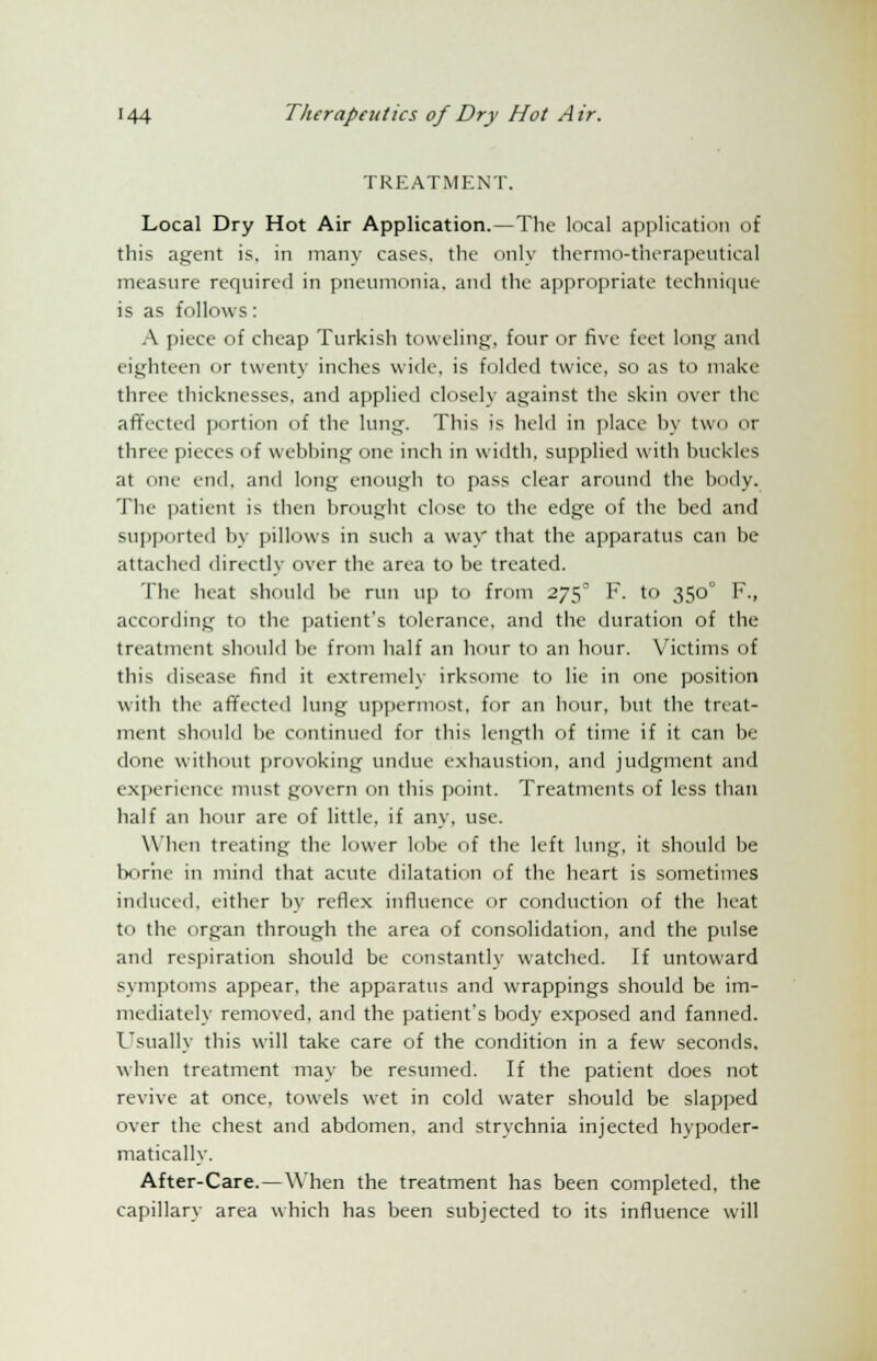 TREATMENT. Local Dry Hot Air Application.—The local application of this agent is. in many cases, the only thermo-therapeutical measure required in pneumonia, and the appropriate technique is as follows: A piece of cheap Turkish toweling, four or five feet long and eighteen or twenty inches wide, is folded twice, so as to make three thicknesses, and applied closely against the skin over the affected portion of the lung. This is held in place by two or three pieces of webbing one inch in width, supplied witli buckles at one end. and long enough to pass clear around the body. Tlie patient is then brought close to the edge of the bed and supported by pillows in such a way that the apparatus can be attached directly over the area to be treated. The heat should be run up to from 275° F. to 350 F., according to the patients tolerance, and the duration of the treatment should be from half an hour to an hour. Victims of this disease find it extremely irksome to lie in one position with the affected lung uppermost, for an hour, but the treat- ment should be continued for this length of time if it can be done without provoking undue exhaustion, and judgment and experience must govern on this point. Treatments of less than half an hour are of little, if any, use. When treating the lower lobe of the left lung, it should be borne in mind that acute dilatation of the heart is sometimes induced, either by reflex influence or conduction of the heat to the organ through the area of consolidation, and the pulse and respiration should be constantly watched. If untoward symptoms appear, the apparatus and wrappings should be im- mediately removed, and the patients body exposed and fanned. Usually this will take care of the condition in a few seconds, when treatment may be resumed. If the patient does not revive at once, towels wet in cold water should be slapped over the chest and abdomen, and strychnia injected hypoder- matically. After-Care.—When the treatment has been completed, the capillary area which has been subjected to its influence will