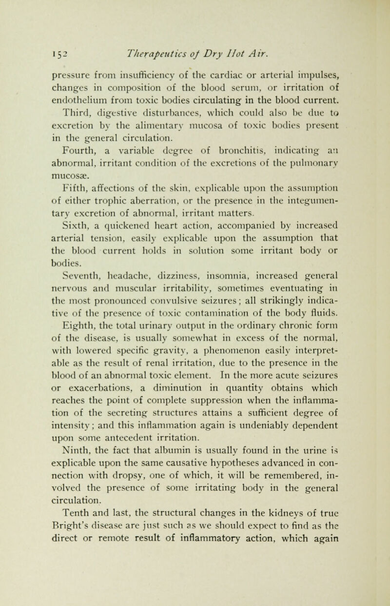 pressure from insufficiency of the cardiac or arterial impulses, changes in composition of the blood serum, or irritation of endothelium from toxic bodies circulating in the blood current. Third, digestive disturbances, which could also be due to excretion by the alimentary mucosa of toxic bodies present in the general circulation. Fourth, a variable degree of bronchitis, indicating a:i abnormal, irritant condition of the excretions of the pulmonary mucosae. Fifth, affections of the skin, explicable upon the assumption of either trophic aberration, or the presence in the integumen- tary excretion of abnormal, irritant matters. Sixth, a quickened heart action, accompanied by increased arterial tension, easily explicable upon the assumption that the blood current holds in solution some irritant body or bodies. Seventh, headache, dizziness, insomnia, increased general nervous and muscular irritability, sometimes eventuating in the most pronounced convulsive seizures ; all strikingly indica- tive of the presence of toxic contamination of the body fluids. Eighth, the total urinary output in the ordinary chronic form of the disease, is usually somewhat in excess of the normal, with lowered specific gravity, a phenomenon easily interpret- ahle as the result of renal irritation, due to the presence in the blood of an abnormal toxic element. In the more acute seizures or exacerbations, a diminution in quantity obtains which reaches the point of complete suppression when the inflamma- tion of the secreting structures attains a sufficient degree of intensity; and this inflammation again is undeniably dependent upon some antecedent irritation. Ninth, the fact that albumin is usually found in the urine is explicable upon the same causative hypotheses advanced in con- nection with dropsy, one of which, it will be remembered, in- volved the presence of some irritating body in the general circulation. Tenth and last, the structural changes in the kidneys of true Bright's disease are just such as we should expect to find as the direct or remote result of inflammatory action, which again