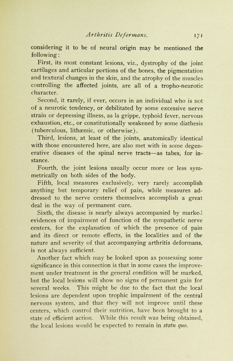 considering it to be of neural origin may be mentioned the following: First, its most constant lesions, viz., dystrophy of the joint cartilages and articular portions of the bones, the pigmentation and textural changes in the skin, and the atrophy of the muscles controlling the affected joints, are all of a tropho-neurotic character. Second, it rarely, if ever, occurs in an individual who is not of a neurotic tendency, or debilitated by some excessive nerve strain or depressing illness, as la grippe, typhoid fever, nervous exhaustion, etc., or constitutionally weakened by some diathesis (tuberculous, lithsemic, or otherwise). Third, lesions, at least of the joints, anatomically identical with those encountered here, are also met with in some degen- erative diseases of the spinal nerve tracts—as tabes, for in- stance. Fourth, the joint lesions usually occur more or less sym- metrically on both sides of the body. Fifth, local measures exclusively, very rarely accomplish anything but temporary relief of pain, while measures ad- dressed to the nerve centers themselves accomplish a great deal in the way of permanent cure. Sixth, the disease is nearly always accompanied by market] evidences of impairment of function of the sympathetic nerve centers, for the explanation of which the presence of pain and its direct or remote effects, in the localities and of the nature and severity of that accompanying arthritis deformans, is not always sufficient. Another fact which may be looked upon as possessing some significance in this connection is that in some cases the improve- ment under treatment in the general condition will be marked, but the local lesions will show no signs of permanent gain for several weeks. This might be due to the fact that the local lesions are dependent upon trophic impairment of the central nervous system, and that they will not improve until these centers, which control their nutrition, have been brought to a state of efficient action. While this result was being obtained, the local lesions would be expected to remain in statu quo.