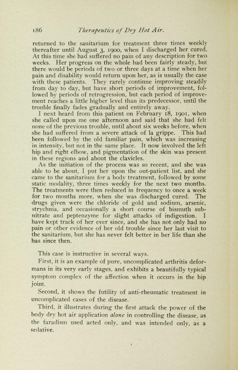 returned to the sanitarium for treatment three times weekly thereafter until August 3, 1900, when I discharged her cured. At this time she had suffered no pain of any description for two weeks. Her progress on the whole had been fairly steady, but there would be periods of two or three days at a time when her pain and disability would return upon her, as is usually the case with these patients. They rarely continue improving steadily from day to day, but have short periods of improvement, fol- lowed by periods of retrogression, but each period of improve- ment reaches a little higher level than its predecessor, until the trouble finally fades gradually and entirely away. 1 next heard from this patient on February 18, 1901, when she called upon me one afternoon and said that she had felt none of the previous trouble, until about six weeks before, when she had suffered from a severe attack of la grippe. This had been followed by the old familiar pain, which was increasing in intensity, but not in the same place. It now involved the left hip and right elbow, and pigmentation of the skin was present in these regions and about the clavicles. As the initiation of the process was so recent, and she was able to be about, I put her upon the out-patient list, and she came to the sanitarium for a body treatment, followed by some static modality, three times weekly for the next two months. The treatments were then reduced in frequency to once a week for two months more, when she was discharged cured. The drugs given were the chloride of gold and sodium, arsenic, strychnia, and occasionally a short course of bismuth sub- nitrate and peptenzyme for slight attacks of indigestion. I have kept track of her ever since, and she has not only had no pain or other evidence of her old trouble since her last visit to the sanitarium, but she has never felt better in her life than she has since then. This case is instructive in several ways. First, it is an example of pure, uncomplicated arthritis defor- mans in its very early stages, and exhibits a beautifully typical symptom complex of the affection when it occurs in the hip joint. Second, it shows the futility of anti-rheumatic treatment in uncomplicated cases of the disease. Third, it illustrates during the first attack the power of the body dry hot air application alone in controlling the disease, as the faradism used acted only, and was intended only, as a sedative.