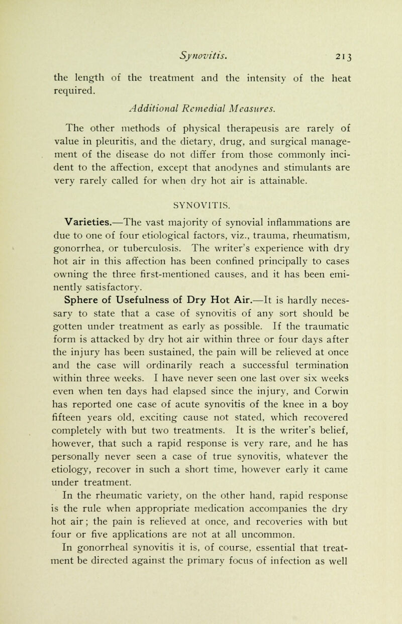 the length of the treatment and the intensity of the heat required. Additional Remedial Measures. The other methods of physical therapeusis are rarely of value in pleuritis, and the dietary, drug, and surgical manage- ment of the disease do not differ from those commonly inci- dent to the affection, except that anodynes and stimulants are very rarely called for when dry hot air is attainable. SYNOVITIS. Varieties.—The vast majority of synovial inflammations are due to one of four etiological factors, viz., trauma, rheumatism, gonorrhea, or tuberculosis. The writer's experience with dry hot air in this affection has been confined principally to cases owning the three first-mentioned causes, and it has been emi- nently satisfactory. Sphere of Usefulness of Dry Hot Air.—It is hardly neces- sary to state that a case of synovitis of any sort should be gotten under treatment as early as possible. If the traumatic form is attacked by dry hot air within three or four days after the injury has been sustained, the pain will be relieved at once and the case will ordinarily reach a successful termination within three weeks. I have never seen one last over six weeks even when ten days had elapsed since the injury, and Corwin has reported one case of acute synovitis of the knee in a boy fifteen years old, exciting cause not stated, which recovered completely with but two treatments. It is the writer's belief, however, that such a rapid response is very rare, and he has personally never seen a case of true synovitis, whatever the etiology, recover in such a short time, however early it came under treatment. In the rheumatic variety, on the other hand, rapid response is the rule when appropriate medication accompanies the dry hot air; the pain is relieved at once, and recoveries with but four or five applications are not at all uncommon. In gonorrheal synovitis it is, of course, essential that treat- ment be directed against the primary focus of infection as well