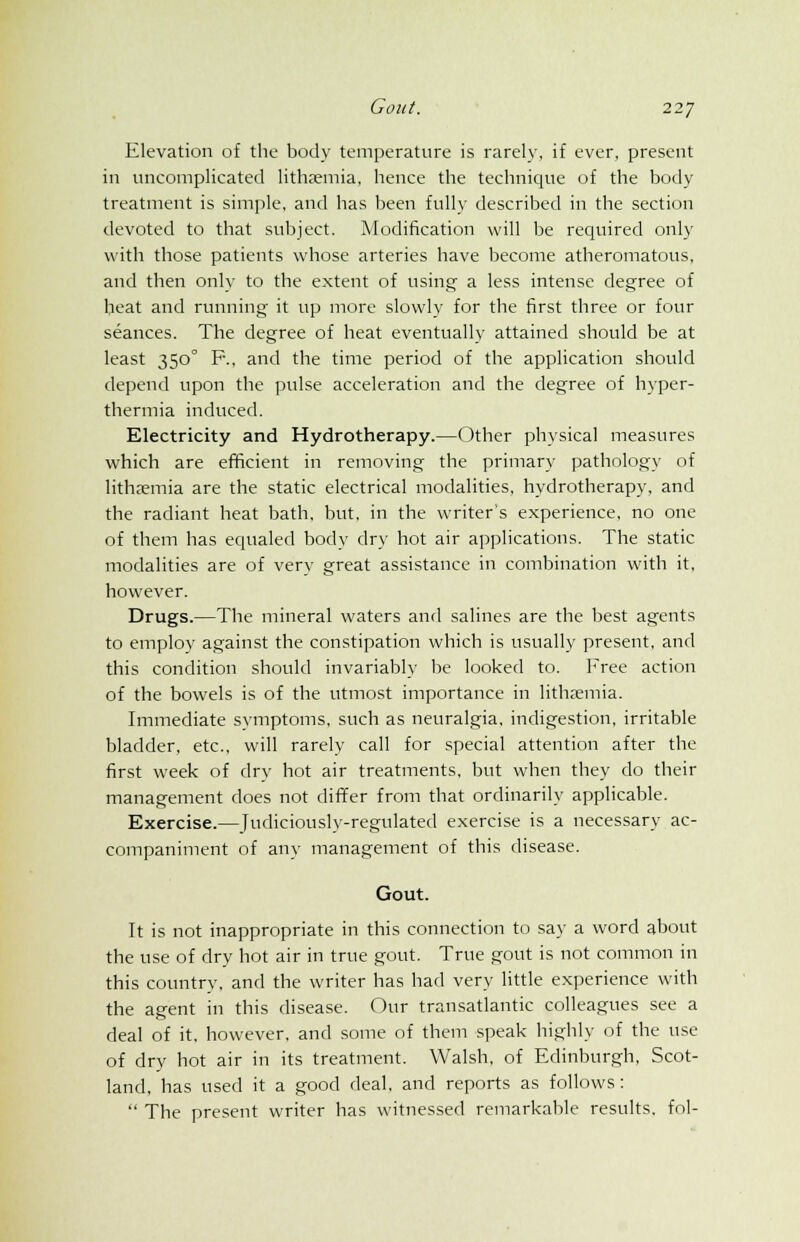 Elevation of the body temperature is rarely, if ever, present in uncomplicated litha^mia, hence the technique of the body treatment is simple, and has been fully described in the section devoted to that subject. Modification will be required only with those patients whose arteries have become atheromatous, and then only to the extent of using a less intense degree of heat and running it up more slowly for the first three or four seances. The degree of heat eventually attained should be at least 3500 P., and the time period of the application should depend upon the pulse acceleration and the degree of hyper- thermia induced. Electricity and Hydrotherapy.—Other physical measures which are efficient in removing the primary pathology of lithxmia are the static electrical modalities, hydrotherapy, and the radiant heat bath, but, in the writer's experience, no one of them has equaled body dry hot air applications. The static modalities are of verv great assistance in combination with it, however. Drugs.—The mineral waters and salines are the best agents to employ against the constipation which is usually present, and this condition should invariably be looked to. Free action of the bowels is of the utmost importance in lithremia. Immediate symptoms, such as neuralgia, indigestion, irritable bladder, etc., will rarely call for special attention after the first week of dry hot air treatments, but when they do their management does not differ from that ordinarily applicable. Exercise.—Judiciously-regulated exercise is a necessary ac- companiment of any management of this disease. Gout. It is not inappropriate in this connection to say a word about the use of dry hot air in true gout. True gout is not common in this country, and the writer has had very little experience with the agent in this disease. Our transatlantic colleagues see a deal of it, however, and some of them speak highly of the use of dry hot air in its treatment. Walsh, of Edinburgh, Scot- land, has used it a good deal, and reports as follows:  The present writer has witnessed remarkable results, fol-