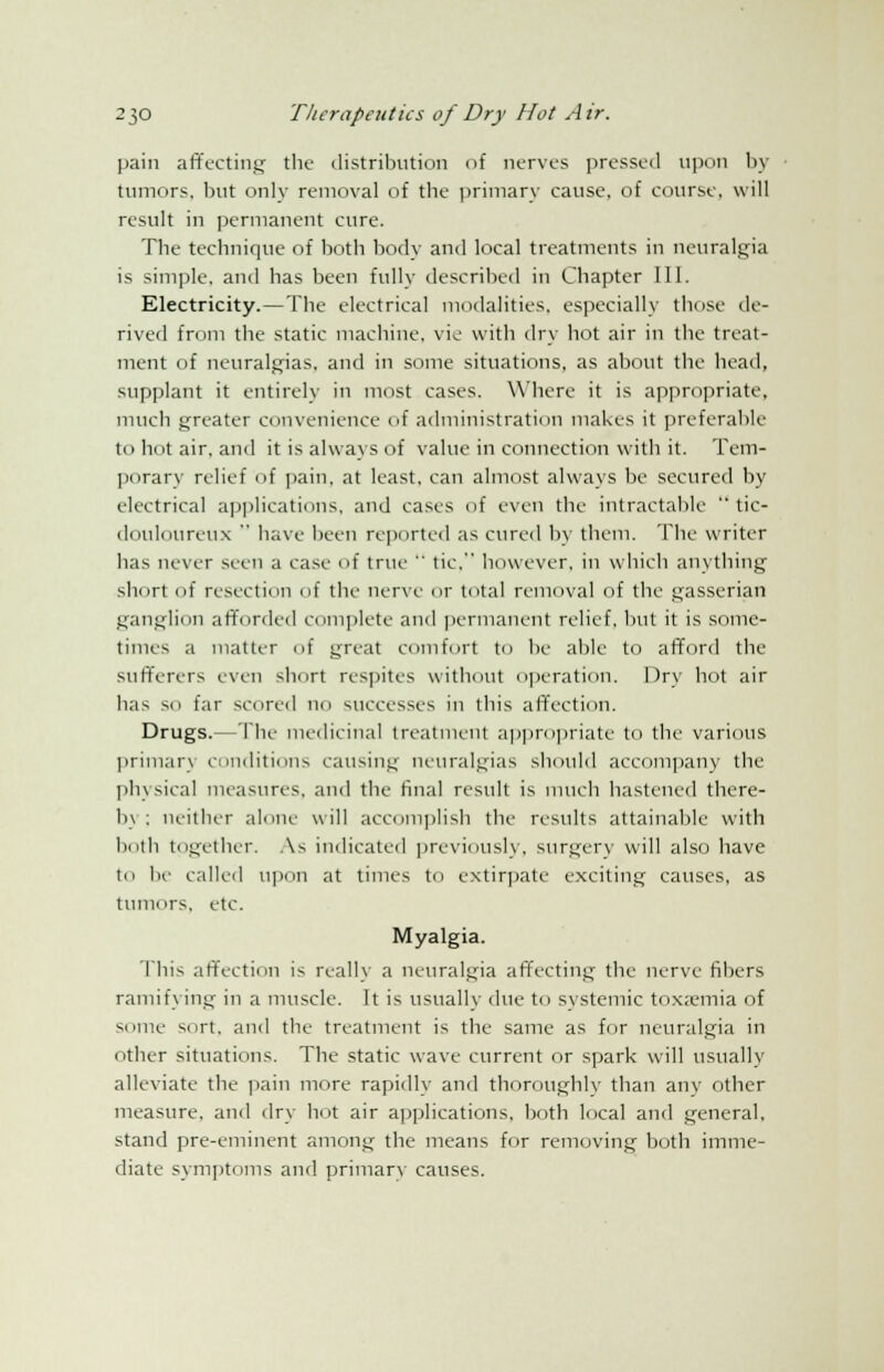 pain affecting the distribution of nerves pressed upon by tumors, but only removal of the primary cause, of course, will result in permanent cure. The technique of both body and local treatments in neuralgia is simple, and has been fully described in Chapter 111. Electricity.—The electrical modalities, especially those de- rived from the static machine, vie with dry hot air in the treat- ment of neuralgias, and in some situations, as about the head, supplant it entirely in most cases. Where it is appropriate, much greater convenience of administration makes it preferable to hot air, and it is always of value in connection with it. Tem- porary relief of pain, at least, can almost always be secured by electrical applications, and cases of even the intractable  tic- douloureux  have been reported as cured by them. The writer has never seen a ease of true  tic. however, in which anything short of resection of the nerve or total removal of the gasserian ganglion afforded complete and permanent relief, but it is some- times a matter of great comfort to be able to afford the sufferers even short respites without operation. Dry hot air has SO far scored no successes in this affection. Drugs.—The medicinal treatment appropriate to the various primary conditions causing neuralgias should accompany the physical measures, and the final result is much hastened there- by; neither alone will accomplish the results attainable with both together. As indicated previously, surgery will also have to be called upon at times to extirpate exciting causes, as tumors, etc. Myalgia. This affection is really a neuralgia affecting the nerve fibers ramifying in a muscle. It is usually due to systemic toxaemia of some sort, and the treatment is the same as for neuralgia in other situations. The static wave current or spark will usually alleviate the pain more rapidly and thoroughly than any other measure, and dry hot air applications, both local and general, stand pre-eminent among the means for removing both imme- diate symptoms and primary causes.