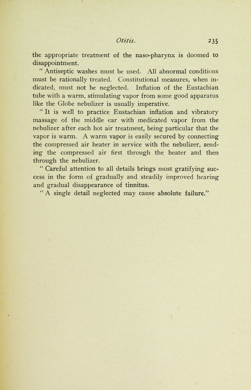 the appropriate treatment of the naso-pharynx is doomed to disappointment.  Antiseptic washes must be used. All abnormal conditions must be rationally treated. Constitutional measures, when in- dicated, must not be neglected. Inflation of the Eustachian tube with a warm, stimulating vapor from some good apparatus like the Globe nebulizer is usually imperative.  It is well to practice Eustachian inflation and vibratory massage of the middle ear with medicated vapor from the nebulizer after each hot air treatment, being particular that the vapor is warm. A warm vapor is easily secured by connecting the compressed air heater in service with the nebulizer, send- ing the compressed air first through the heater and then through the nebulizer.  Careful attention to all details brings most gratifying suc- cess in the form of gradually and steadily improved hearing and gradual disappearance of tinnitus.  A single detail neglected may cause absolute failure.