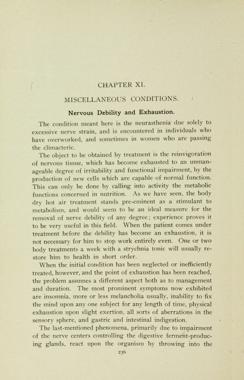 CHAPTER XI. MISCELLANEOUS CONDITIONS. Nervous Debility and Exhaustion. The condition meant here is the neurasthenia due solely to excessive nerve strain, and is encountered in individuals who have overworked, and sometimes in women who are passing the climacteric. The object to be obtained by treatment is the reinvigoration of nervous tissue, which has become exhausted to an unman- ageable degree of irritability and functional impairment, by the production of new cells which are capable of normal function. This can onlv be done by calling into activity the metabolic functions concerned in nutrition. As we have seen, the body dry hot air treatment stands pre-eminent as a stimulant to metabolism, and would seem to be an ideal measure for the removal of nerve debilit) of any degree; experience proves it to be very useful in this field. When the patient comes under treatment before the debility has become an exhaustion, it is not necessary for him to stop work entirely even. One or two body treatments a week with a strychnia tonic will usually re- store him to health in short order. When the initial condition has been neglected or inefficiently treated, however, and the point of exhaustion has been reached, the problem assumes a different aspect both as to management and duration. The most prominent symptoms now exhibited are insomnia, more or less melancholia usually, inability to fix the mind upon any one subject for any length of time, physical exhaustion upon slight exertion, all sorts of aberrations in the sensorv sphere, and gastric and intestinal indigestion. The last-mentioned phenomena, primarily due to impairment of the nerve centers controlling the digestive ferment-produc- ing glands, react upon the organism by throwing into the
