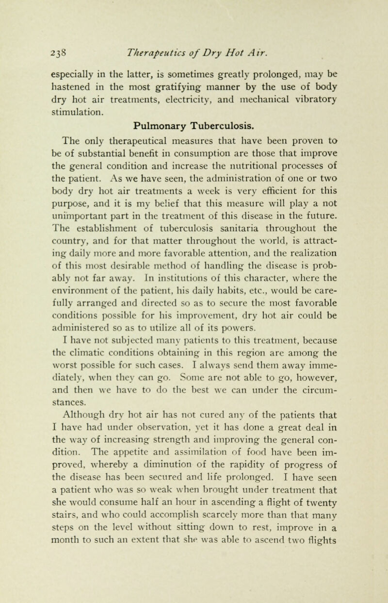 especially in the latter, is sometimes greatly prolonged, may be hastened in the most gratifying manner by the use of body dry hot air treatments, electricity, and mechanical vibratory stimulation. Pulmonary Tuberculosis. The only therapeutical measures that have been proven to be of substantial benefit in consumption are those that improve the general condition and increase the nutritional processes of the patient. As we have seen, the administration of one or two body dry hot air treatments a week is very efficient for this purpose, and it is my belief that this measure will play a not unimportant part in the treatment of this disease in the future. The establishment of tuberculosis sanitaria throughout the country, and for that matter throughout the world, is attract- ing daily more and more favorable attention, and the realization of this most desirable method of handling the disease is prob- ably not far away. In institutions of this character, where the environment of the patient, his daily habits, etc., would be care- fully arranged and directed so as to secure the most favorable conditions possible for his improvement, dry hot air could be administered so as to utilize all of its powers. I have not subjected many patients to this treatment, because the climatic conditions obtaining in this region are among the worst possible for such cases. I always send them away imme- diately, when they can go. Some are not able to go, however, and then we have to do the best we can under the circum- stances. Although dry hot air has not cured any of the patients that I have had under observation, yet it has done a great deal in the way of increasing strength and improving the general con- dition. The appetite and assimilation of food have been im- proved, whereby a diminution of the rapidity of progress of the disease has been secured and life prolonged. I have seen a patient who was so weak when brought under treatment that she would consume half an hour in ascending a flight of twenty stairs, and who could accomplish scarcely more than that many steps on the level without sitting down to rest, improve in a month to such an extent that she was able to ascend two flights