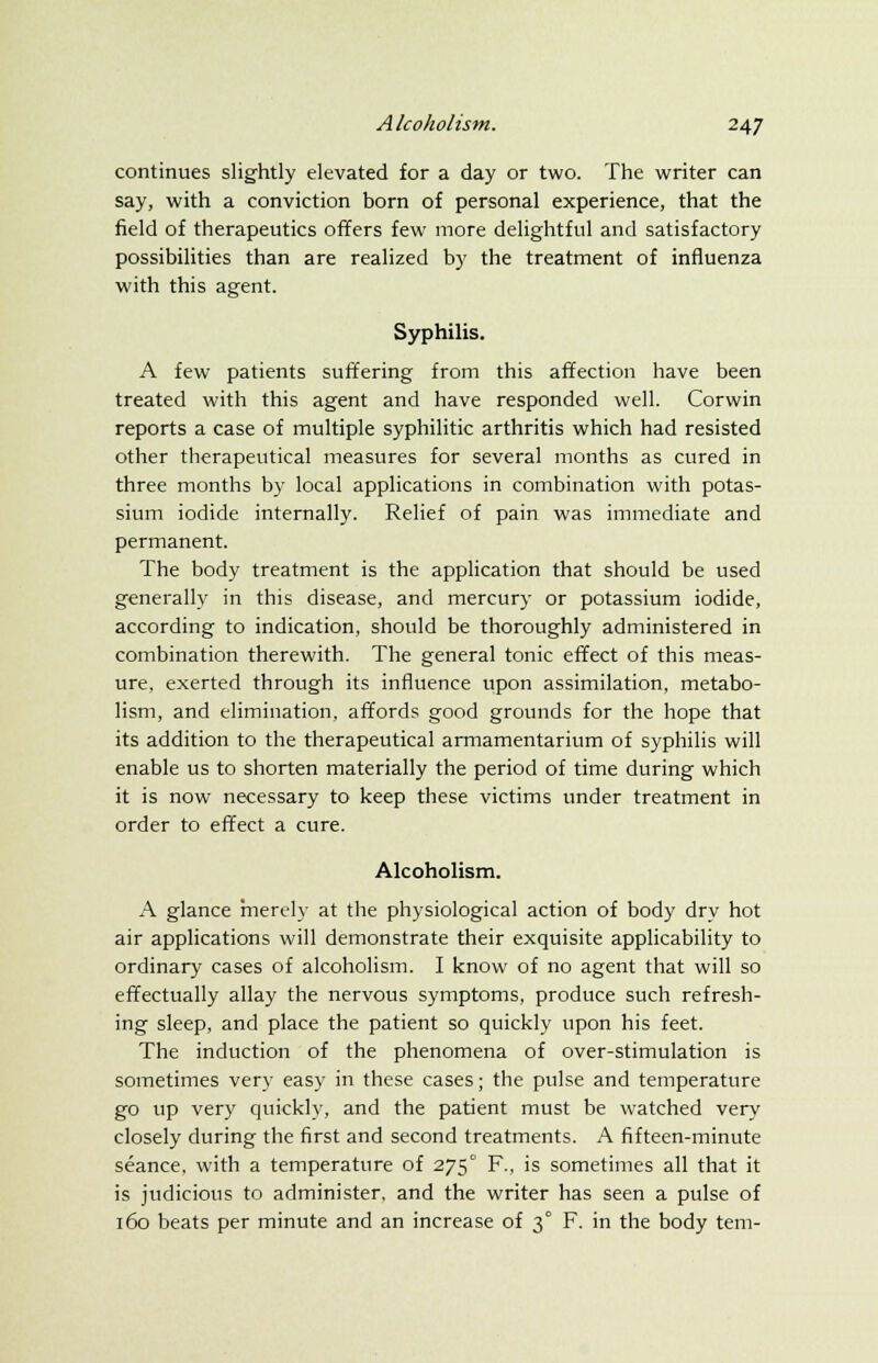continues slightly elevated for a day or two. The writer can say, with a conviction born of personal experience, that the field of therapeutics offers few more delightful and satisfactory possibilities than are realized by the treatment of influenza with this agent. Syphilis. A few patients suffering from this affection have been treated with this agent and have responded well. Corwin reports a case of multiple syphilitic arthritis which had resisted other therapeutical measures for several months as cured in three months by local applications in combination with potas- sium iodide internally. Relief of pain was immediate and permanent. The body treatment is the application that should be used generally in this disease, and mercury or potassium iodide, according to indication, should be thoroughly administered in combination therewith. The general tonic effect of this meas- ure, exerted through its influence upon assimilation, metabo- lism, and elimination, affords good grounds for the hope that its addition to the therapeutical armamentarium of syphilis will enable us to shorten materially the period of time during which it is now necessary to keep these victims under treatment in order to effect a cure. Alcoholism. A glance merely at the physiological action of body dry hot air applications will demonstrate their exquisite applicability to ordinary cases of alcoholism. I know of no agent that will so effectually allay the nervous symptoms, produce such refresh- ing sleep, and place the patient so quickly upon his feet. The induction of the phenomena of over-stimulation is sometimes very easy in these cases; the pulse and temperature go up very quickly, and the patient must be watched very closely during the first and second treatments. A fifteen-minute seance, with a temperature of 275° F., is sometimes all that it is judicious to administer, and the writer has seen a pulse of 160 beats per minute and an increase of 3° F. in the body tern-