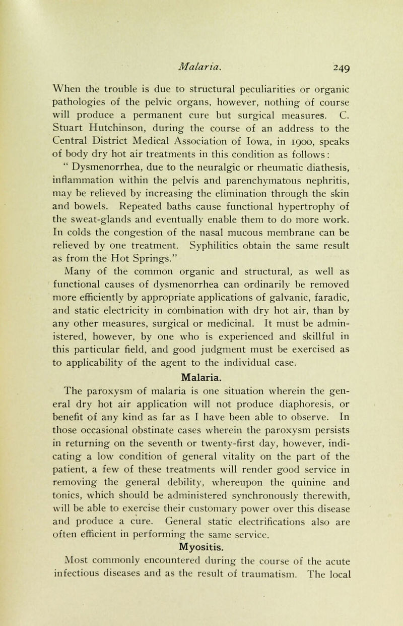 When the trouble is due to structural peculiarities or organic pathologies of the pelvic organs, however, nothing of course will produce a permanent cure but surgical measures. C. Stuart Hutchinson, during the course of an address to the Central District Medical Association of Iowa, in 1900, speaks of body dry hot air treatments in this condition as follows:  Dysmenorrhea, due to the neuralgic or rheumatic diathesis, inflammation within the pelvis and parenchymatous nephritis, may be relieved by increasing the elimination through the skin and bowels. Repeated baths cause functional hypertrophy of the sweat-glands and eventually enable them to do more work. In colds the congestion of the nasal mucous membrane can be relieved by one treatment. Syphilitics obtain the same result as from the Hot Springs. iVIany of the common organic and structural, as well as functional causes of dysmenorrhea can ordinarily be removed more efficiently by appropriate applications of galvanic, faradic, and static electricity in combination with dry hot air, than by any other measures, surgical or medicinal. It must be admin- istered, however, by one who is experienced and skillful in this particular field, and good judgment must be exercised as to applicability of the agent to the individual case. Malaria. The paroxysm of malaria is one situation wherein the gen- eral dry hot air application will not produce diaphoresis, or benefit of any kind as far as I have been able to observe. In those occasional obstinate cases wherein the paroxysm persists in returning on the seventh or twenty-first day, however, indi- cating a low condition of general vitality on the part of the patient, a few of these treatments will render good service in removing the general debility, whereupon the quinine and tonics, which should be administered synchronously therewith, will be able to exercise their customary power over this disease and produce a cure. General static electrifications also are often efficient in performing the same service. Myositis. Most commonly encountered during the course of the acute infectious diseases and as the result of traumatism. The local