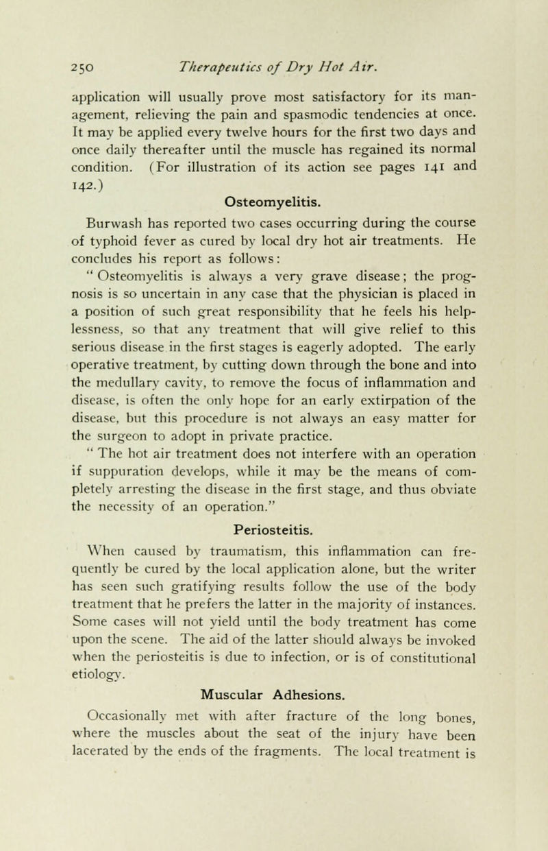 application will usually prove most satisfactory for its man- agement, relieving the pain and spasmodic tendencies at once. It may be applied every twelve hours for the first two days and once daily thereafter until the muscle has regained its normal condition. (For illustration of its action see pages 141 and 142.) Osteomyelitis. Burwash has reported two cases occurring during the course of typhoid fever as cured by local dry hot air treatments. He concludes his report as follows:  Osteomyelitis is always a very grave disease; the prog- nosis is so uncertain in any case that the physician is placed in a position of such great responsibility that he feels his help- lessness, so that any treatment that will give relief to this serious disease in the first stages is eagerly adopted. The early operative treatment, by cutting down through the bone and into the medullary cavity, to remove the focus of inflammation and disease, is often the only hope for an early extirpation of the disease, but this procedure is not always an easy matter for the surgeon to adopt in private practice.  The hot air treatment does not interfere with an operation if suppuration develops, while it may be the means of com- pletely arresting the disease in the first stage, and thus obviate the necessity of an operation. Periosteitis. When caused by traumatism, this inflammation can fre- quently be cured by the local application alone, but the writer has seen such gratifying results follow the use of the body treatment that he prefers the latter in the majority of instances. Some cases will not yield until the body treatment has come upon the scene. The aid of the latter should always be invoked when the periosteitis is due to infection, or is of constitutional etiology. Muscular Adhesions. Occasionally met with after fracture of the long bones, where the muscles about the seat of the injury have been lacerated by the ends of the fragments. The local treatment is