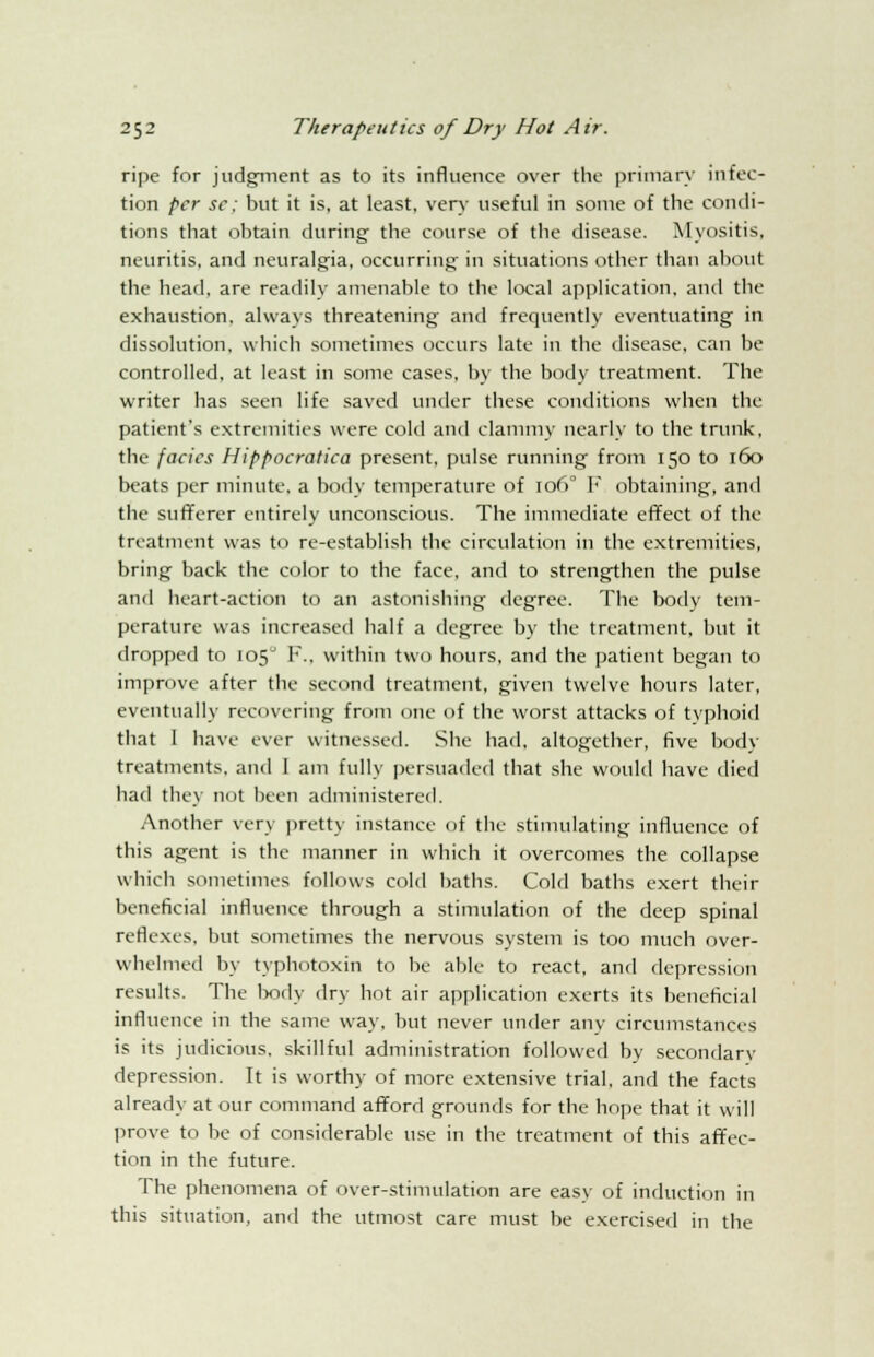 ripe for judgment as to its influence over the primary infec- tion per se; but it is, at least, very useful in some of the condi- tions that obtain during the course of the disease. Myositis, neuritis, and neuralgia, occurring in situations other than about the head, are readily amenable to the local application, and the exhaustion, always threatening and frequently eventuating in dissolution, which sometimes occurs late in the disease, can be controlled, at least in some cases, by the body treatment. The writer has seen life saved under these conditions when the patient's extremities were cold and clammy nearly to the trunk', the facics Hippocratica present, pulse running from 150 to 160 beats per minute, a body temperature of 1060 V obtaining, and the sufferer entirely unconscious. The immediate effect of the treatment was to re-establish the circulation in the extremities, bring back the color to the face, and to strengthen the pulse and heart-action to an astonishing degree. The body tem- perature was increased half a degree by the treatment, but it dropped to 105° F., within two hours, and the patient began to improve after the second treatment, given twelve hours later, eventually recovering from one of the worst attacks of typhoid that 1 have ever witnessed. She had, altogether, five body treatments, and 1 am fully persuaded that she would have died had they not been administered. Another very pretty instance of the stimulating influence of this agent is the manner in which it overcomes the collapse which sometimes follows cold baths. Cold baths exert their beneficial influence through a stimulation of the deep spinal reflexes, but sometimes the nervous system is too much over- whelmed by typhi itoxin to be able to react, and depression results. The body dry hot air application exerts its beneficial influence in the same way, but never under any circumstances is its judicious, skillful administration followed by secondarv depression. It is worthy of more extensive trial, and the facts already at our command afford grounds for the hope that it will prove to be of considerable use in the treatment of this affec- tion in the future. The phenomena of over-stimulation are easy of induction in this situation, and the utmost care must be exercised in the