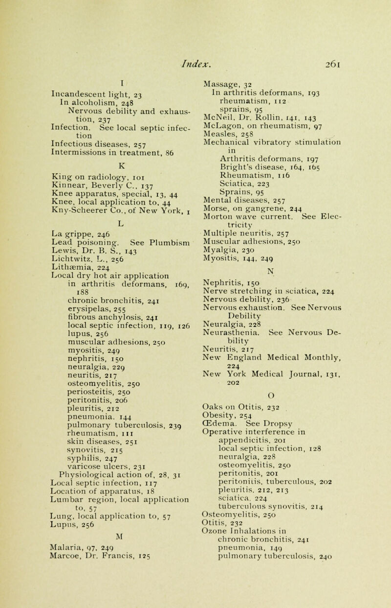 I Incandescent light, 23 In alcoholism, 248 Nervous debility and exhaus- tion, 237 Infection. See local septic infec- tion Infectious diseases, 257 Intermissions in treatment, 86 King on radiology, 101 Kinnear, Beverly C., 137 Knee apparatus, special, 13, 44 Knee, local application to, 44 Kny-Scheerer Co., of New York, 1 La grippe, 246 Lead poisoning. See Plumbism Lewis, Dr. B. S., 143 Lichtwitz, L., 256 Lithsemia, 224 Local dry hot air application in arthritis deformans, 169, 188 chronic bronchitis, 241 erysipelas, 255 fibrous anchylosis, 241 local septic infection, 119, 126 lupus, 256 muscular adhesions, 250 myositis, 249 nephritis, 150 neuralgia, 229 neuritis, 217 osteomyelitis, 250 periosteitis, 250 peritonitis, 206 pleuritis, 212 pneumonia. 144 pulmonary tuberculosis, 239 rheumatism, 111 skin diseases, 251 synovitis, 215 syphilis, 247 varicose ulcers, 231 Physiological action of, 28, 31 Local septic infection, 117 Location of apparatus, 18 Lumbar region, local application to, 57 Lung, local application to, 57 Lupus, 256 M Malaria, 97, 249 Marcoe, Dr. Francis, 125 Massage, 32 In arthritis deformans, 193 rheumatism, 112 sprains, 95 McNeil. Dr. Rollin, 141, 143 McLagon, on rheumatism, 97 Measles, 258 Mechanical vibratory stimulation in Arthritis deformans, 197 Bright's disease, 164, 165 Rheumatism, 116 Sciatica, 223 Sprains, 95 Mental diseases, 257 Morse, on gangrene, 244 Morton wave current. See Elec- tricity- Multiple neuritis, 257 Muscular adhesions, 250 Myalgia, 230 Myositis, 144, 249 N Nephritis, 150 Nerve stretching in sciatica, 224 Nervous debility, 236 Nervous exhaustion. See Nervous Debility Neuralgia, 228 Neurasthenia. See Nervous De- bility Neuritis, 217 New England Medical Monthly, 224 New York Medical Journal, 131, 202 O Oaks on Otitis, 232 Obesity, 254 OZdema. See Dropsy Operative interference in appendicitis, 201 local septic infection, 128 neuralgia, 228 osteomyelitis, 250 peritonitis, 201 peritoniiis, tuberculous, 202 pleuritis. 212, 213 sciatica. 224 tuberculous synovitis, 214 Osteomyelitis, 250 Otitis, 232 Ozone Inhalations in chronic bronchitis, 241 pneumonia, 149 pulmonary tuberculosis, 240