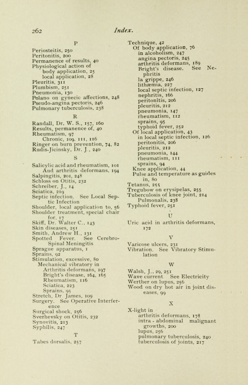 Periosteitis, 250 Peritonitis, 200 Permanence of results, 40 Physiological action of body application, 25 local application, 28 Pleuritis, 311 Plumbism, 251 Pneumonia, 130 Polano on gynecic affections, 248 Pseudo-angina pectoris, 246 Pulmonary tuberculosis, 238 R Randall, Dr. W. S., 157, 160 Results, permanence of, 40 Rheumatism, 97 Chronic, 109, III, 116 Ringer on burn prevention, 74, 82 Rudis-Jicinsky, I)r. J , 240 Salicylic acid and rheumatism, 101 And arthritis deformans, 194 Salpingitis, 201, 248 Schloss on ( Hitis, 232 Schreiber, J., 14 Sciatica, 219 Septic infection. Sec Local Sep- tic Infection Shoulder, local application to, 56 Shoulder treatment, special chair for, 17 Skiff, Or. Walter C, 143 Skin diseases, 251 Smith, Andrew H., 131 Spotted Fever. See Cerebro- spinal Meningitis Sprague apparatus, 1 Sprains. 92 Stimulation, excessive, 80 Mechanical vibratory in Arthritis deformans, 197 Bright's disease, 164, 165 Rheumatism, 116 Sciatica, 223 Sprains, 9; Stretch, Dr James, 109 Surgery. See Operative Interfer- ence Surgical shock, 256 Sverhevsky on Otitis, 232 Synovitis, 213 Syphilis, 247 T Tabes dorsalis, 257 Technique, 42 Of body application, 76 in alcoholism, 247 angina pectoris, 245 arthritis deformans, 189 Bright's disease. See Ne- ph litis la grippe, 246 lithsemia, 227 local septic infection, 127 nephritis, 166 peritonitis, 206 pleuritis, 212 pneumonia, 147 rheumatism, 112 sprains, 95 typhoid fever, 252 Of local application, 43 in local septic infection, 126 peritonitis, 206 pleuritis, 212 pneumonia, 144 rheumatism, 111 sprains, 94 Knee application, 44 Pulse and temperature as guides in. So Tetanus, 2ss Tregubow on erysipelas, 255 Tuberculosis of knee joint, 214 Pulmonalis, 238 Typhoid fever, 251 u Uric acid in arthritis deformans, 172 V Varicose ulcers, 231 Vibration. See Vibratory Stimu- lation W Walsh, J., 29, 251 Wave current See Electricity Werther on lupus, 256 Wood on dry hot air in joint dis- eases, 99 X X-light in arthritis deformans, 178 intra - abdominal malignant growths, 200 lupus, 256 pulmonary tuberculosis, 240 tuberculosis of joints, 217
