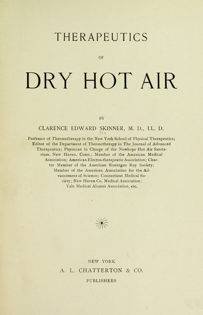 THERAPEUTICS OF DRY HOT AIR BY CLARENCE EDWARD SKINNER, M. D., LL. D. M i Professor of Thermotherapy in the New York School of Physical Therapeutics; Editor of the Department of Thermotherapy in The Journal of Advanced Therapeutics; Physician in Charge of the Newhope Hot Air Sanita- rium, New Haven, Conn.; Member of the American Medical Association; American Electro-therapeutic Association; Char- ter Member of the American Roentgen Ray Society; Member of the American Association for the Ad- vancement of Science; Connecticut Medical So- ciety; New Haven Co. Medical Association; Yale Medical Alumni Association, etc. NEW YORK A. L. CHATTERTON & CO. PUBLISHERS