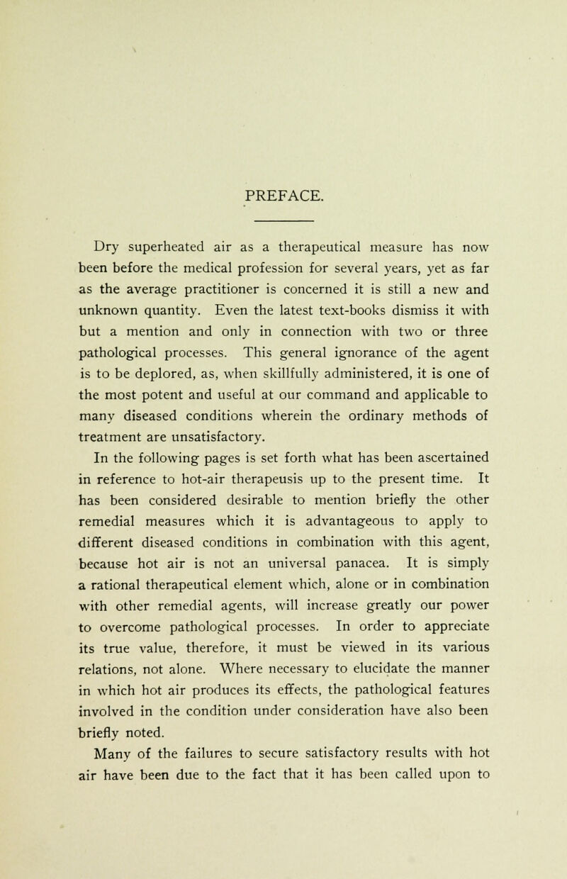 Dry superheated air as a therapeutical measure has now been before the medical profession for several years, yet as far as the average practitioner is concerned it is still a new and unknown quantity. Even the latest text-books dismiss it with but a mention and only in connection with two or three pathological processes. This general ignorance of the agent is to be deplored, as, when skillfully administered, it is one of the most potent and useful at our command and applicable to many diseased conditions wherein the ordinary methods of treatment are unsatisfactory. In the following pages is set forth what has been ascertained in reference to hot-air therapeusis up to the present time. It has been considered desirable to mention briefly the other remedial measures which it is advantageous to apply to different diseased conditions in combination with this agent, because hot air is not an universal panacea. It is simply a rational therapeutical element which, alone or in combination with other remedial agents, will increase greatly our power to overcome pathological processes. In order to appreciate its true value, therefore, it must be viewed in its various relations, not alone. Where necessary to elucidate the manner in which hot air produces its effects, the pathological features involved in the condition under consideration have also been briefly noted. Many of the failures to secure satisfactory results with hot air have been due to the fact that it has been called upon to