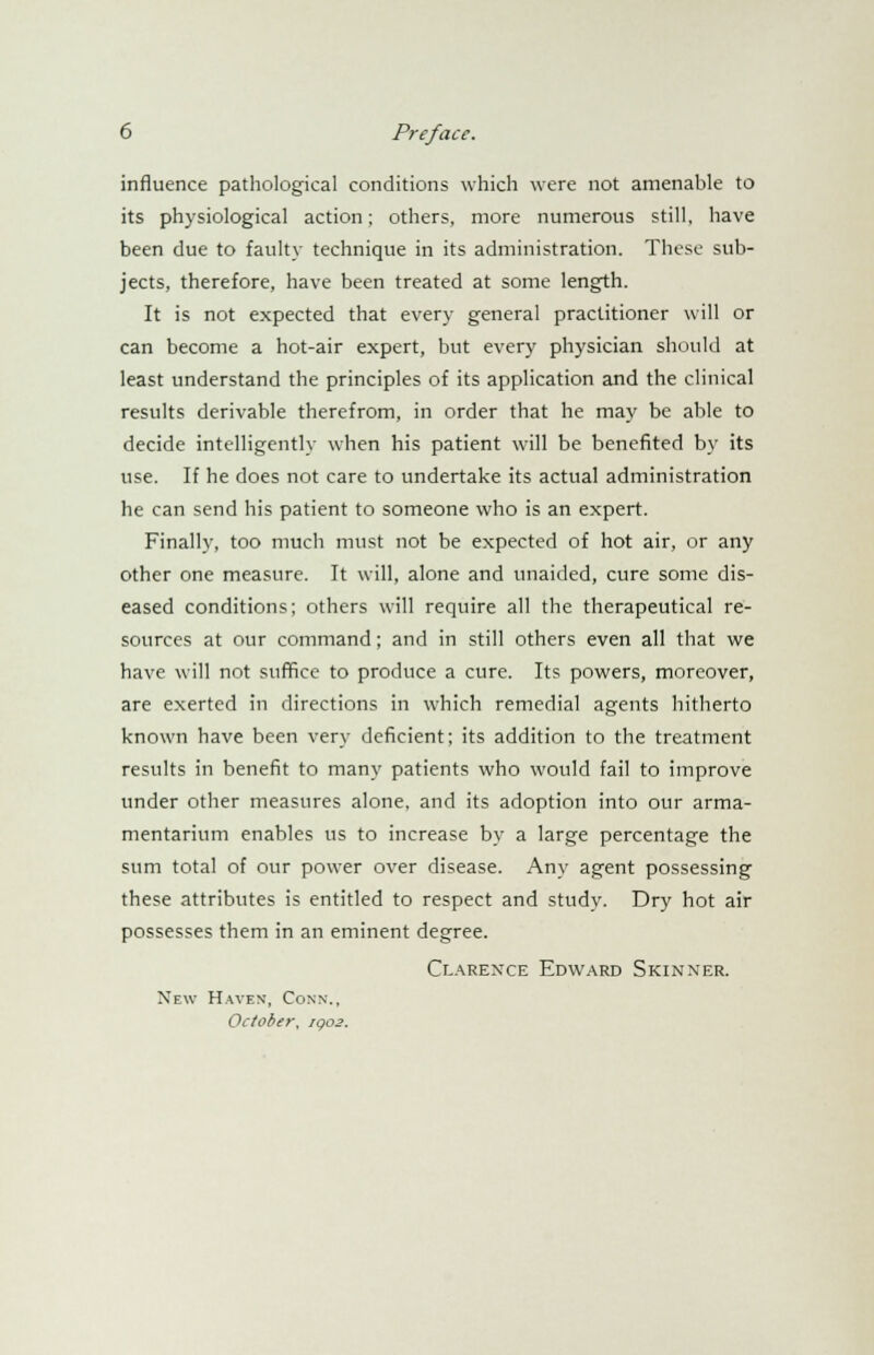 influence pathological conditions which were not amenable to its physiological action; others, more numerous still, have been due to faulty technique in its administration. These sub- jects, therefore, have been treated at some length. It is not expected that every general practitioner will or can become a hot-air expert, but every physician should at least understand the principles of its application and the clinical results derivable therefrom, in order that he may be able to decide intelligently when his patient will be benefited by its use. If he does not care to undertake its actual administration he can send his patient to someone who is an expert. Finally, too much must not be expected of hot air, or any other one measure. It will, alone and unaided, cure some dis- eased conditions; others will require all the therapeutical re- sources at our command; and in still others even all that we have will not suffice to produce a cure. Its powers, moreover, are exerted in directions in which remedial agents hitherto known have been very deficient; its addition to the treatment results in benefit to many patients who would fail to improve under other measures alone, and its adoption into our arma- mentarium enables us to increase by a large percentage the sum total of our power over disease. Any agent possessing these attributes is entitled to respect and study. Dry hot air possesses them in an eminent degree. Clarence Edward Skinxer. New Haven, Conn., October, 1902.