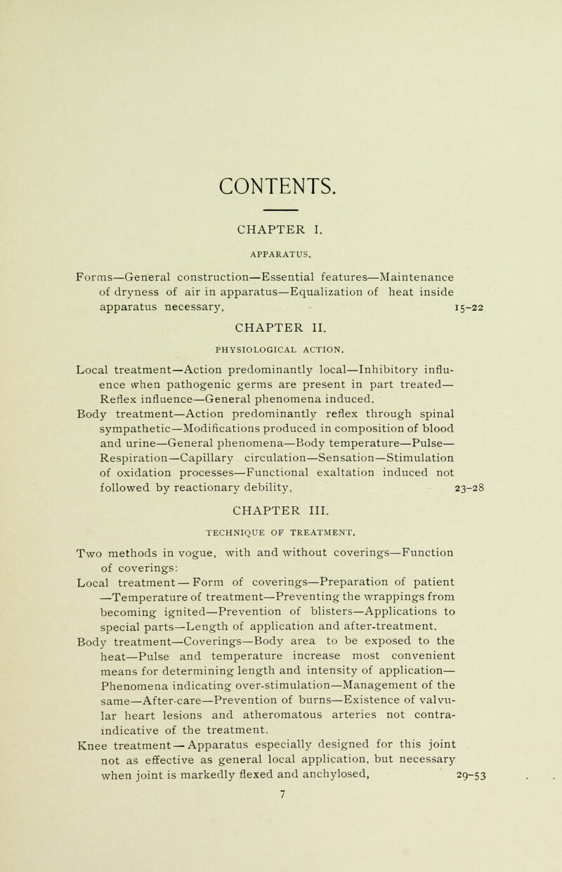 CONTENTS. CHAPTER I. APPARATUS. Forms—General construction—Essential features—Maintenance of dryness of air in apparatus—Equalization of heat inside apparatus necessary, 15-22 CHAPTER II. PHYSIOLOGICAL ACTION. Local treatment—Action predominantly local—Inhibitory influ- ence when pathogenic germs are present in part treated— Reflex influence—General phenomena induced. Body treatment—Action predominantly reflex through spinal sympathetic—Modifications produced in composition of blood and urine—General phenomena—Body temperature—Pulse- Respiration—Capillary circulation—Sensation—Stimulation of oxidation processes—Functional exaltation induced not followed by reactionary debility, 23-28 CHAPTER III. TECHNIQUE OF TREATMENT. Two methods in vogue, with and without coverings—Function of coverings: Local treatment — Form of coverings—Preparation of patient —Temperature of treatment—Preventing the wrappings from becoming ignited—Prevention of blisters—Applications to special parts—Length of application and after-treatment. Body treatment—Coverings—Body area to be exposed to the heat—Pulse and temperature increase most convenient means for determining length and intensity of application— Phenomena indicating over-stimulation—Management of the same—After-care—Prevention of burns—Existence of valvu- lar heart lesions and atheromatous arteries not contra- indicative of the treatment. Knee treatment — Apparatus especially designed for this joint not as effective as general local application, but necessary when joint is markedly flexed and anchylosed, 29-53