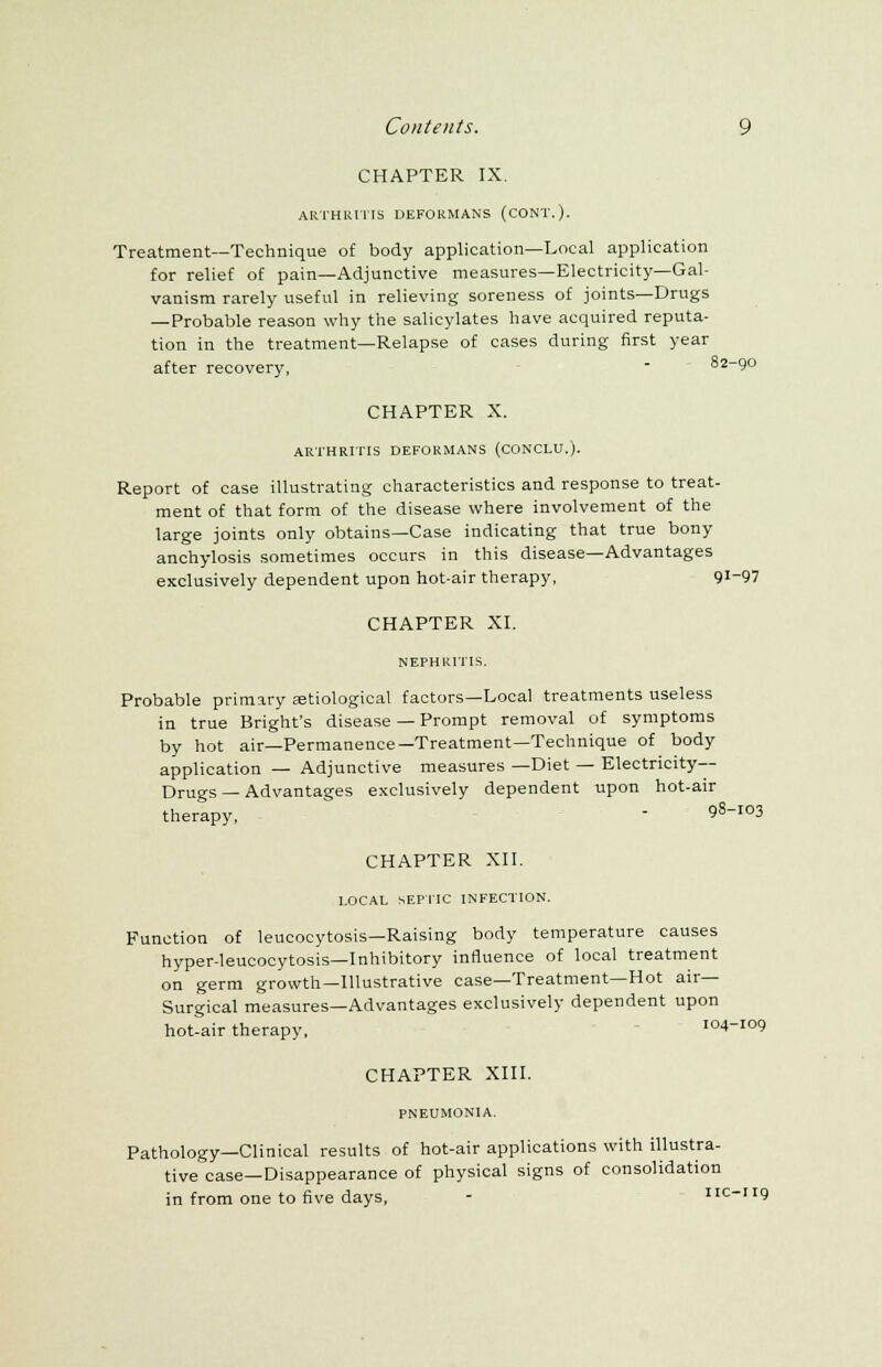 CHAPTER IX. ARTHRITIS DEFORMANS (CONT.). Treatment—Technique of body application—Local application for relief of pain—Adjunctive measures—Electricity—Gal- vanism rarely useful in relieving soreness of joints—Drugs — Probable reason why the salicylates have acquired reputa- tion in the treatment—Relapse of cases during first year after recovery,  82-90 CHAPTER X. ARTHRITIS DEFORMANS (CONCLU.). Report of case illustrating characteristics and response to treat- ment of that form of the disease where involvement of the large joints only obtains—Case indicating that true bony anchylosis sometimes occurs in this disease—Advantages exclusively dependent upon hot-air therapy, 9I_97 CHAPTER XI. NEPHRITIS. Probable primary setiological factors—Local treatments useless in true Bright's disease — Prompt removal of symptoms by hot air—Permanence—Treatment—Technique of body application — Adjunctive measures —Diet — Electricity- Drugs — Advantages exclusively dependent upon hot-air therapy, - 98I03 CHAPTER XII. LOCAL SEPTIC INFECTION. Function of leucocytosis—Raising body temperature causes hyper-leucocytosis—Inhibitory influence of local treatment on germ growth—Illustrative case—Treatment—Hot air- Surgical measures—Advantages exclusively dependent upon hot-air therapy, 104-109 CHAPTER XIII. PNEUMONIA. Pathology—Clinical results of hot-air applications with illustra- tive case—Disappearance of physical signs of consolidation in from one to five days, - nc-119