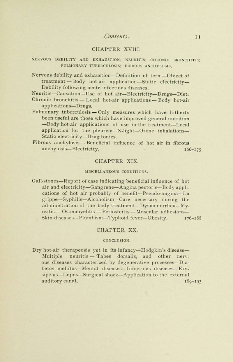 CHAPTER XVIII. NERVOUS DEBILITY AND EXHAUSTION; NEURITIS; CHRONIC BRONCHITIS; PULMONARY TUBERCULOSIS; FIBROUS ANCHYLOSIS. Nervous debility and exhaustion—Definition of term—Object of treatment—Body hot-air application—Static electricity— Debility following acute infectious diseases. Neuritis—Causation—Use of hot air—Electricity—Drugs—Diet. Chronic bronchitis — Local hot-air applications — Body hot-air applications—Drugs. Pulmonary tuberculosis — Only measures which have hitherto been useful are those which have improved general nutrition —Body hot-air applications of use in the treatment—Local application for the pleurisy—X-light—Ozone inhalations- Static electricity—Drug tonics. Fibrous anchylosis—Beneficial influence of hot air in fibrous anchylosis—Electricity, 166-175 CHAPTER XIX. MISCELLANEOUS CONDITIONS. Gall-stones—Report of case indicating beneficial influence of hot air and electricity—Gangrene—Angina pectoris—Body appli- cations of hot air probably of benefit—Pseudo-angina—La grippe—Syphilis—Alcoholism—Care necessary during the administration of the body treatment—Dysmenorrhea—My- ositis — Osteomyelitis — Periosteitis — Muscular adhesions— Skin diseases—Plumbism—Typhoid fever—Obesity, 176-18S CHAPTER XX. CONCLUSION. Dry hot-air therapeusis yet in its infancy—Hodgkin's disease— Multiple neuritis — Tabes dorsalis, and other nerv- ous diseases characterized by degenerative processes—Dia- betes mellitus—Mental diseases—Infectious diseases—Ery- sipelas—Lupus—Surgical shock—Application to the external auditory canal, 189-193