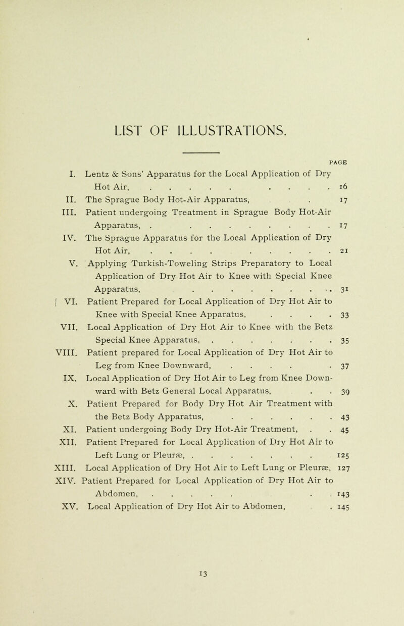 LIST OF ILLUSTRATIONS. PAGE I. Lentz & Sons' Apparatus for the Local Application of Dry Hot Air . 16 II. The Sprague Body Hot-Air Apparatus, . 17 III. Patient undergoing Treatment in Sprague Body Hot-Air Apparatus, . ........ 17 IV. The Sprague Apparatus for the Local Application of Dry Hot Air 21 V. Applying Turkish-Toweling Strips Preparatory to Local Application of Dry Hot Air to Knee with Special Knee Apparatus, 31 [ VI. Patient Prepared for Local Application of Dry Hot Air to Knee with Special Knee Apparatus, . . . .33 VII. Local Application of Dry Hot Air to Knee with the Betz Special Knee Apparatus, 35 VIII. Patient prepared for Local Application of Dry Hot Air to Leg from Knee Downward, .... -37 IX. Local Application of Dry Hot Air to Leg from Knee Down- ward with Betz General Local Apparatus, . . 39 X. Patient Prepared for Body Dry Hot Air Treatment with the Betz Body Apparatus, ...... 43 XL Patient undergoing Body Dry Hot-Air Treatment, . . 45 XII. Patient Prepared for Local Application of Dry Hot Air to Left Lung or Pleurae 125 XIII. Local Application of Dry Hot Air to Left Lung or Pleurae, 127 XIV. Patient Prepared for Local Application of Dry Hot Air to Abdomen . 143 XV. Local Application of Dry Hot Air to Abdomen, . 145