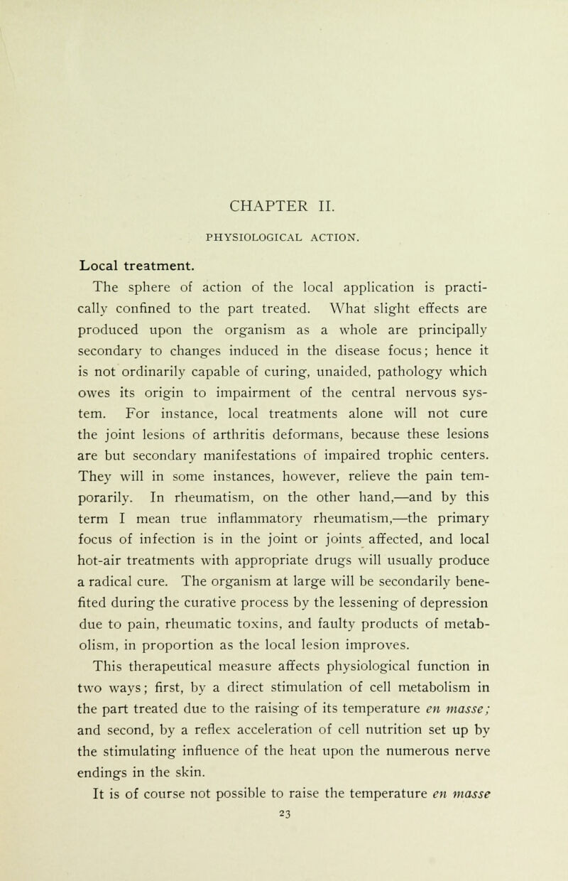 PHYSIOLOGICAL ACTION. Local treatment. The sphere of action of the local application is practi- cally confined to the part treated. What slight effects are produced upon the organism as a whole are principally secondary to changes induced in the disease focus; hence it is not ordinarily capable of curing, unaided, pathology which owes its origin to impairment of the central nervous sys- tem. For instance, local treatments alone will not cure the joint lesions of arthritis deformans, because these lesions are but secondary manifestations of impaired trophic centers. They will in some instances, however, relieve the pain tem- porarily. In rheumatism, on the other hand,—and by this term I mean true inflammatory rheumatism,—the primary focus of infection is in the joint or joints affected, and local hot-air treatments with appropriate drugs will usually produce a radical cure. The organism at large will be secondarily bene- fited during the curative process by the lessening of depression due to pain, rheumatic toxins, and faulty products of metab- olism, in proportion as the local lesion improves. This therapeutical measure affects physiological function in two ways; first, by a direct stimulation of cell metabolism in the part treated due to the raising of its temperature en masse; and second, by a reflex acceleration of cell nutrition set up by the stimulating influence of the heat upon the numerous nerve endings in the skin. It is of course not possible to raise the temperature en masse