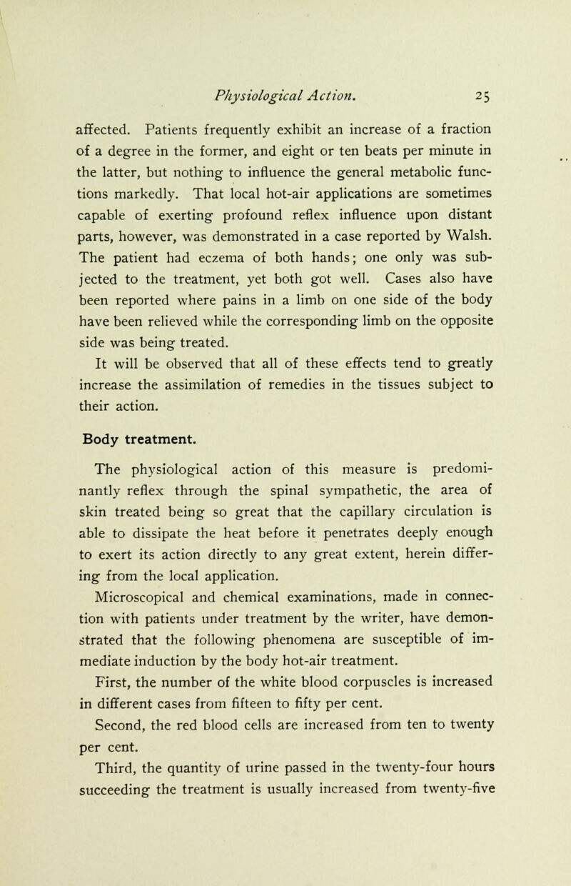 affected. Patients frequently exhibit an increase of a fraction of a degree in the former, and eight or ten beats per minute in the latter, but nothing to influence the general metabolic func- tions markedly. That local hot-air applications are sometimes capable of exerting profound reflex influence upon distant parts, however, was demonstrated in a case reported by Walsh. The patient had eczema of both hands; one only was sub- jected to the treatment, yet both got well. Cases also have been reported where pains in a limb on one side of the body have been relieved while the corresponding limb on the opposite side was being treated. It will be observed that all of these effects tend to greatly increase the assimilation of remedies in the tissues subject to their action. Body treatment. The physiological action of this measure is predomi- nantly reflex through the spinal sympathetic, the area of skin treated being so great that the capillary circulation is able to dissipate the heat before it penetrates deeply enough to exert its action directly to any great extent, herein differ- ing from the local application. Microscopical and chemical examinations, made in connec- tion with patients under treatment by the writer, have demon- strated that the following phenomena are susceptible of im- mediate induction by the body hot-air treatment. First, the number of the white blood corpuscles is increased in different cases from fifteen to fifty per cent. Second, the red blood cells are increased from ten to twenty per cent. Third, the quantity of urine passed in the twenty-four hours succeeding the treatment is usually increased from twenty-five