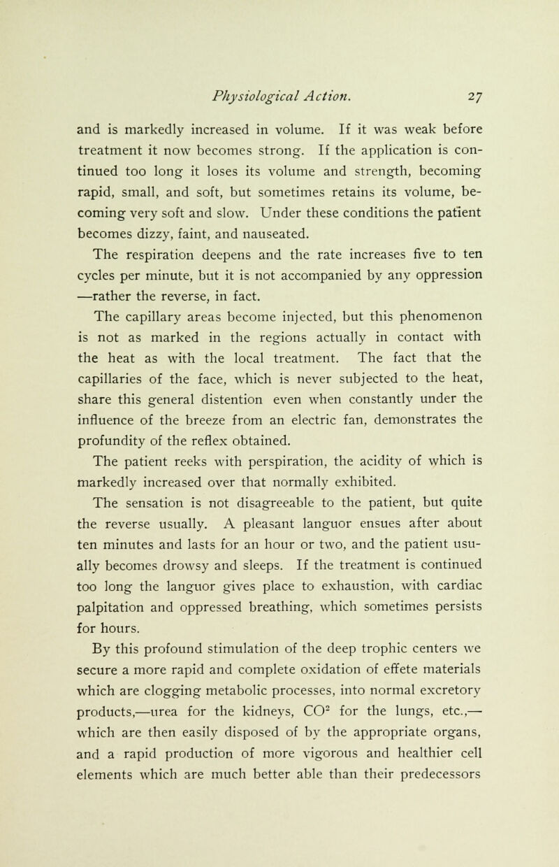 and is markedly increased in volume. If it was weak before treatment it now becomes strong. If the application is con- tinued too long it loses its volume and strength, becoming rapid, small, and soft, but sometimes retains its volume, be- coming very soft and slow. Under these conditions the patient becomes dizzy, faint, and nauseated. The respiration deepens and the rate increases five to ten cycles per minute, but it is not accompanied by any oppression —rather the reverse, in fact. The capillary areas become injected, but this phenomenon is not as marked in the regions actually in contact with the heat as with the local treatment. The fact that the capillaries of the face, which is never subjected to the heat, share this general distention even when constantly under the influence of the breeze from an electric fan, demonstrates the profundity of the reflex obtained. The patient reeks with perspiration, the acidity of which is markedly increased over that normally exhibited. The sensation is not disagreeable to the patient, but quite the reverse usually. A pleasant languor ensues after about ten minutes and lasts for an hour or two, and the patient usu- ally becomes drowsy and sleeps. If the treatment is continued too long the languor gives place to exhaustion, with cardiac palpitation and oppressed breathing, which sometimes persists for hours. By this profound stimulation of the deep trophic centers we secure a more rapid and complete oxidation of effete materials which are clogging metabolic processes, into normal excretory products,—urea for the kidneys, CO2 for the lungs, etc.,— which are then easily disposed of by the appropriate organs, and a rapid production of more vigorous and healthier cell elements which are much better able than their predecessors