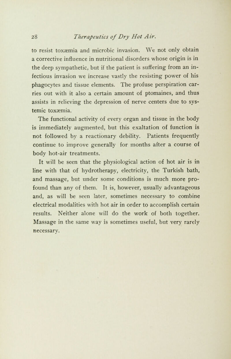 to resist toxaemia and microbic invasion. We not only obtain a corrective influence in nutritional disorders whose origin is in the deep sympathetic, but if the patient is suffering from an in- fectious invasion we increase vastly the resisting power of his phagocytes and tissue elements. The profuse perspiration car- ries out with it also a certain amount of ptomaines, and thus assists in relieving the depression of nerve centers due to sys- temic toxaemia. The functional activity of every organ and tissue in the body is immediately augmented, but this exaltation of function is not followed by a reactionary debility. Patients frequently continue to improve generally for months after a course of body hot-air treatments. It will be seen that the physiological action of hot air is in line with that of hydrotherapy, electricity, the Turkish bath, and massage, but under some conditions is much more pro- found than any of them. It is, however, usually advantageous and, as will be seen later, sometimes necessary to combine electrical modalities with hot air in order to accomplish certain results. Neither alone will do the work of both together. Massage in the same way is sometimes useful, but very rarely necessarv.