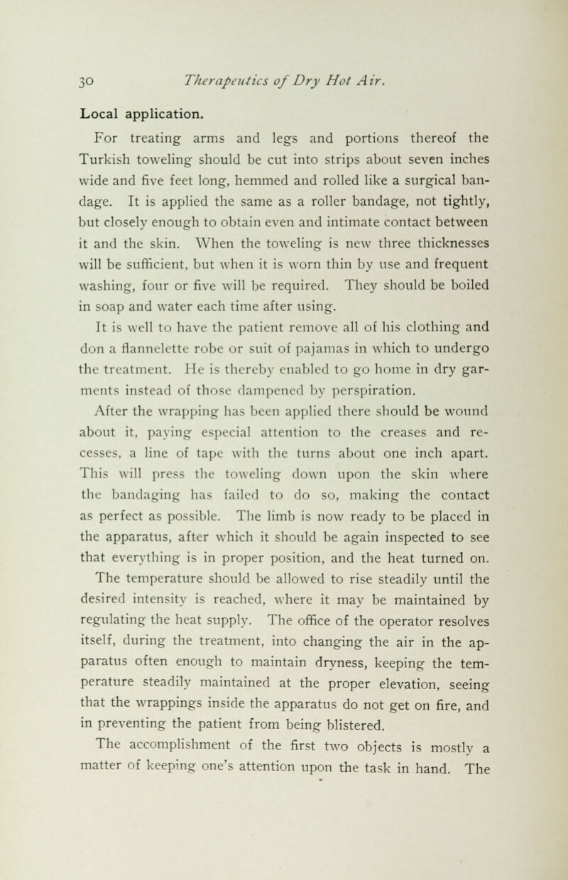 Local application. For treating arms and legs and portions thereof the Turkish toweling should be cut into strips about seven inches wide and five feet long, hemmed and rolled like a surgical ban- dage. It is applied the same as a roller bandage, not tightly, but closely enough to obtain even and intimate contact between it and the skin. When the toweling is new three thicknesses will be sufficient, but when it is worn thin by use and frequent washing, four or five will be required. They should be boiled in soap and water each time after using. It is well to have the patient remove all of his clothing and don a flannelette robe or suit of pajamas in which to undergo the treatment. He is thereby enabled to go home in dry gar- ments instead of those dampened by perspiration. After the wrapping lias been applied there should be wound about it, paying especial attention to the creases and re- cesses, a line of tape with the turns about one inch apart. This will press the toweling down upon the skin where the bandaging has failed to do so, making the contact as perfect as possible. The limb is now ready to be placed in the apparatus, after which it should be again inspected to see that everything is in proper position, and the heat turned on. The temperature should be allowed to rise steadily until the desired intensity is reached, where it may be maintained by regulating the heat supply. The office of the operator resolves itself, during the treatment, into changing the air in the ap- paratus often enough to maintain dryness, keeping the tem- perature steadily maintained at the proper elevation, seeing that the wrappings inside the apparatus do not get on fire, and in preventing the patient from being blistered. The accomplishment of the first two objects is mostly a matter of keeping one's attention upon the task in hand. The