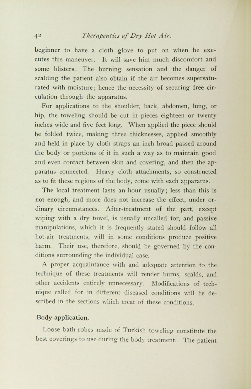 beginner to have a cloth glove to put on when he exe- cutes this maneuver. It will save him much discomfort and some blisters. The burning sensation and the danger of scalding the patient also obtain if the air becomes supersatu- rated with moisture; hence the necessity of securing free cir- culation through the apparatus. For applications to the shoulder, back, abdomen, lung, or hip, the toweling should be cut in pieces eighteen or twenty inches wide and five feet long. When applied the piece should be folded twice, making three thicknesses, applied smoothly and held in place by cloth straps an inch broad passed around the body or portions of it in such a way as to maintain good and even contact between skin and covering, and then the ap- paratus connected. Heavy cloth attachments, so constructed as to fit these regions of the body, come with each apparatus. The local treatment lasts an hour usually; less than this is not enough, and more does not increase the effect, under or- dinary circumstances. After-treatment of the part, except wiping with a dry towel, is usually uncalled for, and passive manipulations, which it is frequently stated should follow all hot-air treatments, will in some conditions produce positive harm. Their use, therefore, should be governed by the con- ditions surrounding the individual case. A proper acquaintance with and adequate attention to the technique of these treatments will render burns, scalds, and other accidents entirely unnecessary. Modifications of tech- nique called for in different diseased conditions will be de- scribed in the sections which treat of these conditions. Body application. Loose bath-robes made of Turkish toweling constitute the best coverings to use during the body treatment. The patient