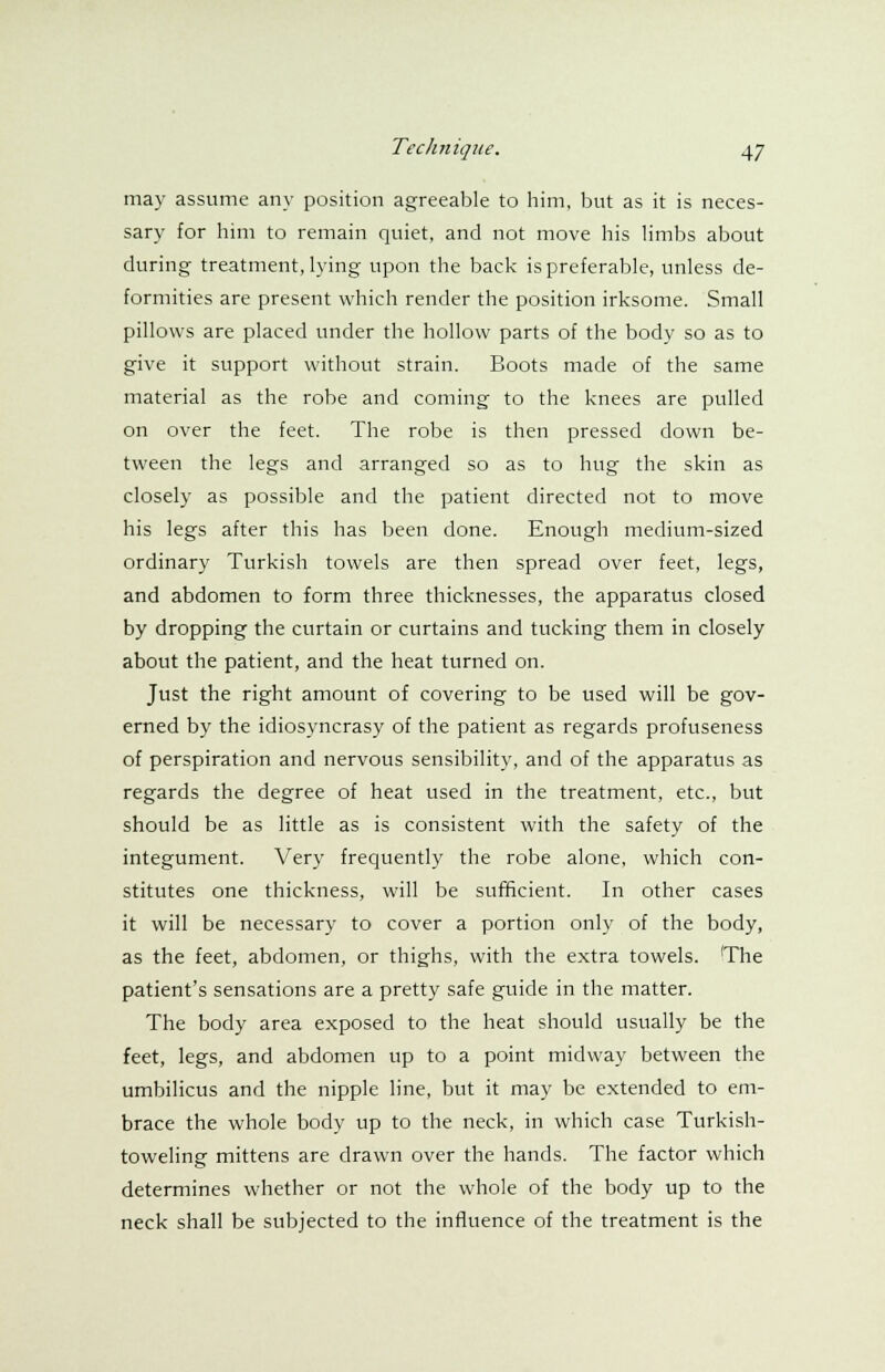 may assume any position agreeable to him, but as it is neces- sary for him to remain quiet, and not move his limbs about during treatment, lying upon the back is preferable, unless de- formities are present which render the position irksome. Small pillows are placed under the hollow parts of the body so as to give it support without strain. Boots made of the same material as the robe and coming to the knees are pulled on over the feet. The robe is then pressed down be- tween the legs and arranged so as to hug the skin as closely as possible and the patient directed not to move his legs after this has been done. Enough medium-sized ordinary Turkish towels are then spread over feet, legs, and abdomen to form three thicknesses, the apparatus closed by dropping the curtain or curtains and tucking them in closely about the patient, and the heat turned on. Just the right amount of covering to be used will be gov- erned by the idiosyncrasy of the patient as regards profuseness of perspiration and nervous sensibility, and of the apparatus as regards the degree of heat used in the treatment, etc., but should be as little as is consistent with the safety of the integument. Very frequently the robe alone, which con- stitutes one thickness, will be sufficient. In other cases it will be necessary to cover a portion only of the body, as the feet, abdomen, or thighs, with the extra towels. 'The patient's sensations are a pretty safe guide in the matter. The body area exposed to the heat should usually be the feet, legs, and abdomen up to a point midway between the umbilicus and the nipple line, but it may be extended to em- brace the whole body up to the neck, in which case Turkish- toweling mittens are drawn over the hands. The factor which determines whether or not the whole of the body up to the neck shall be subjected to the influence of the treatment is the