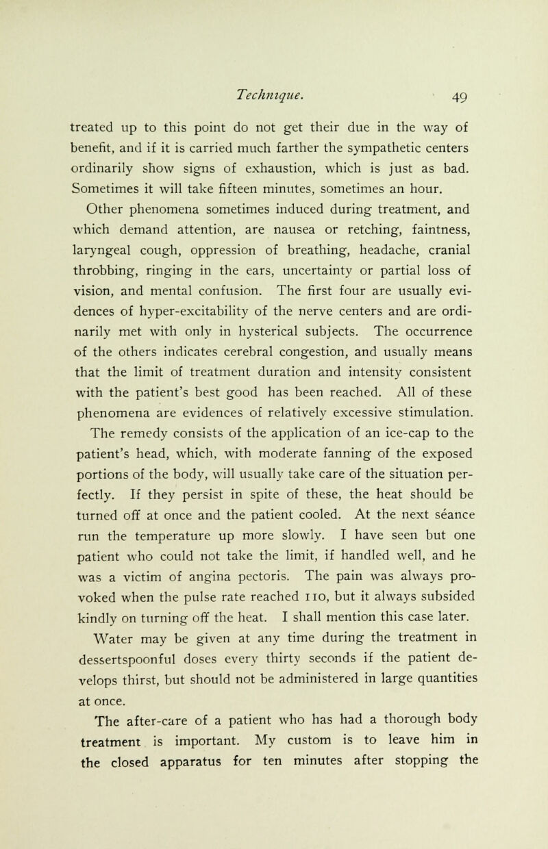 treated up to this point do not get their due in the way of benefit, and if it is carried much farther the sympathetic centers ordinarily show signs of exhaustion, which is just as bad. Sometimes it will take fifteen minutes, sometimes an hour. Other phenomena sometimes induced during treatment, and which demand attention, are nausea or retching, faintness, laryngeal cough, oppression of breathing, headache, cranial throbbing, ringing in the ears, uncertainty or partial loss of vision, and mental confusion. The first four are usually evi- dences of hyper-excitability of the nerve centers and are ordi- narily met with only in hysterical subjects. The occurrence of the others indicates cerebral congestion, and usually means that the limit of treatment duration and intensity consistent with the patient's best good has been reached. All of these phenomena are evidences of relatively excessive stimulation. The remedy consists of the application of an ice-cap to the patient's head, which, with moderate fanning of the exposed portions of the body, will usually take care of the situation per- fectly. If they persist in spite of these, the heat should be turned off at once and the patient cooled. At the next seance run the temperature up more slowly. I have seen but one patient who could not take the limit, if handled well, and he was a victim of angina pectoris. The pain was always pro- voked when the pulse rate reached no, but it always subsided kindly on turning off the heat. I shall mention this case later. Water may be given at any time during the treatment in dessertspoonful doses every thirty seconds if the patient de- velops thirst, but should not be administered in large quantities at once. The after-care of a patient who has had a thorough body treatment is important. My custom is to leave him in the closed apparatus for ten minutes after stopping the