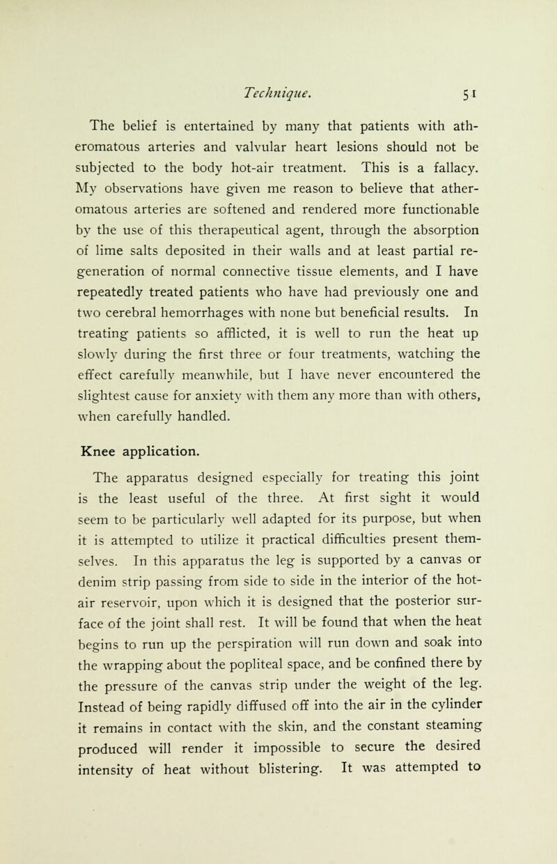 The belief is entertained by many that patients with ath- eromatous arteries and valvular heart lesions should not be subjected to the body hot-air treatment. This is a fallacy. My observations have given me reason to believe that ather- omatous arteries are softened and rendered more functionable by the use of this therapeutical agent, through the absorption of lime salts deposited in their walls and at least partial re- generation of normal connective tissue elements, and I have repeatedly treated patients who have had previously one and two cerebral hemorrhages with none but beneficial results. In treating patients so afflicted, it is well to run the heat up slowly during the first three or four treatments, watching the effect carefully meanwhile, but I have never encountered the slightest cause for anxiety with them any more than with others, when carefully handled. Knee application. The apparatus designed especially for treating this joint is the least useful of the three. At first sight it would seem to be particularly well adapted for its purpose, but when it is attempted to utilize it practical difficulties present them- selves. In this apparatus the leg is supported by a canvas or denim strip passing from side to side in the interior of the hot- air reservoir, upon which it is designed that the posterior sur- face of the joint shall rest. It will be found that when the heat begins to run up the perspiration will run down and soak into the wrapping about the popliteal space, and be confined there by the pressure of the canvas strip under the weight of the leg. Instead of being rapidly diffused off into the air in the cylinder it remains in contact with the skin, and the constant steaming produced will render it impossible to secure the desired intensity of heat without blistering. It was attempted to