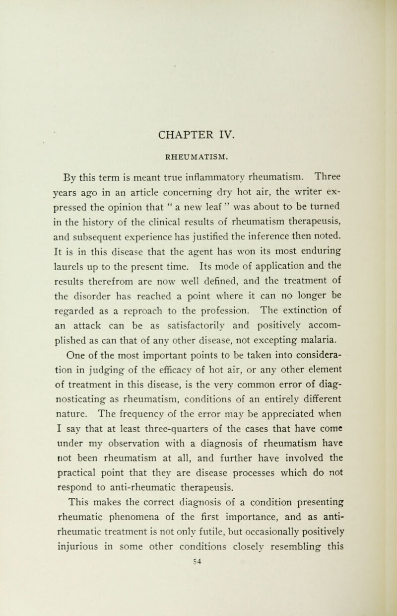 RHEUMATISM. By this term is meant true inflammatory rheumatism. Three years ago in an article concerning dry hot air, the writer ex- pressed the opinion that  a new leaf  was about to be turned in the history of the clinical results of rheumatism therapeusis, and subsequent experience has justified the inference then noted. It is in this disease that the agent has won its most enduring laurels up to the present time. Its mode of application and the results therefrom are now well defined, and the treatment of the disorder has reached a point where it can no longer be regarded as a reproach to the profession. The extinction of an attack can be as satisfactorily and positively accom- plished as can that of any other disease, not excepting malaria. One of the most important points to be taken into considera- tion in judging of the efficacy of hot air, or any other element of treatment in this disease, is the very common error of diag- nosticating as rheumatism, conditions of an entirely different nature. The frequency of the error may be appreciated when I say that at least three-quarters of the cases that have come under my observation with a diagnosis of rheumatism have not been rheumatism at all, and further have involved the practical point that they are disease processes which do not respond to anti-rheumatic therapeusis. This makes the correct diagnosis of a condition presenting rheumatic phenomena of the first importance, and as anti- rheumatic treatment is not only futile, but occasionally positively injurious in some other conditions closely resembling this