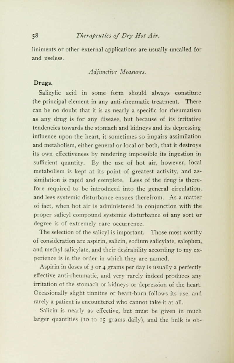 liniments or other external applications are usually uncalled for and useless. Adjunctive Measures. Drugs. Salicylic acid in some form should always constitute the principal element in any anti-rheumatic treatment. There can be no doubt that it is as nearly a specific for rheumatism as any drug is for any disease, but because of its irritative tendencies towards the stomach and kidneys and its depressing influence upon the heart, it sometimes so impairs assimilation and metabolism, either general or local or both, that it destroys its own effectiveness by rendering impossible its ingestion in sufficient quantity. By the use of hot air, however, local metabolism is kept at its point of greatest activity, and as- similation is rapid and complete. Less of the drug is there- fore required to be introduced into the general circulation, and less systemic disturbance ensues therefrom. As a matter of fact, when hot air is administered in conjunction with the proper salicyl compound systemic disturbance of any sort or degree is of extremely rare occurrence. The selection of the salicyl is important. Those most worthy of consideration are aspirin, salicin, sodium salicylate, salophen, and methyl salicylate, and their desirability according to my ex- perience is in the order in which they are named. Aspirin in doses of 3 or 4 grams per day is usually a perfectly effective anti-rheumatic, and very rarely indeed produces any irritation of the stomach or kidneys or depression of the heart. Occasionally slight tinnitus or heart-burn follows its use, and rarely a patient is encountered who cannot take it at all. Salicin is nearly as effective, but must be given in much larger quantities do to 15 grams daily), and the bulk is ob-