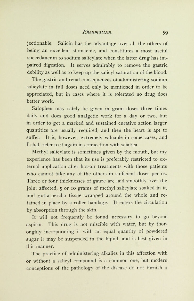 jectionable. Salicin has the advantage over all the others of being an excellent stomachic, and constitutes a most useful succedaneum to sodium salicylate when the latter drug has im- paired digestion. It serves admirably to remove the gastric debility as well as to keep up the salicyl saturation of the blood. The gastric and renal consequences of administering sodium salicylate in full doses need only be mentioned in order to be appreciated, but in cases where it is tolerated no drug does better work. Salophen may safely be given in gram doses three times daily and does good analgetic work for a day or two, but in order to get a marked and sustained curative action larger quantities are usually required, and then the heart is apt to suffer. It is, however, extremely valuable in some cases, and I shall refer to it again in connection with sciatica. Methyl salicylate is sometimes given by the mouth, but my experience has been that its use is preferably restricted to ex- ternal application after hot-air treatments with those patients who cannot take any of the others in sufficient doses per os. Three or four thicknesses of gauze are laid smoothly over the joint affected, 5 or 10 grams of methyl salicylate soaked in it, and gutta-percha tissue wrapped around the whole and re- tained in place by a roller bandage. It enters the circulation by-absorption through the skin. It will not frequently be found necessary to go beyond aspirin. This drug is not miscible with water, but by thor- oughly incorporating it with an equal quantity of powdered sugar it may be suspended in the liquid, and is best given in this manner. The practice of administering alkalies in this affection with or without a salicyl compound is a common one, but modern conceptions of the pathology of the disease do not furnish a