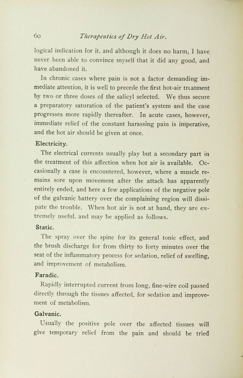 logical indication for it, and although it does no harm, I have never been able to convince myself that it did any good, and have abandoned it. In chronic cases where pain is not a factor demanding im- mediate attention, it is well to precede the first hot-air treatment by two or three doses of the salicyl selected. We thus secure a preparatory saturation of the patient's system and the case progresses more rapidly thereafter. In acute cases, however, immediate relief of the constant harassing pain is imperative, and the hot air should be given at once. Electricity. The electrical currents usually play but a secondary part in the treatment of this affection when hot air is available. Oc- casionally a case is encountered, however, where a muscle re- mains sore upon movement after the attack has apparently entirely ended, and here a few applications of the negative pole of the galvanic battery over the complaining region will dissi- pate the trouble. When hot air is not at hand, they are ex- tremely useful, and may be applied as follows. Static. The spray over the spine for its general tonic effect, and the brush discharge for from thirty to forty minutes over the seat of the inflammatory process for sedation, relief of swelling, and improvement of metabolism. Faradic. Rapidly interrupted current from long, fine-wire coil passed directly through the tissues affected, for sedation and improve- ment of metabolism. Galvanic. Usually the positive pole over the affected tissues will give temporary relief from the pain and should be tried