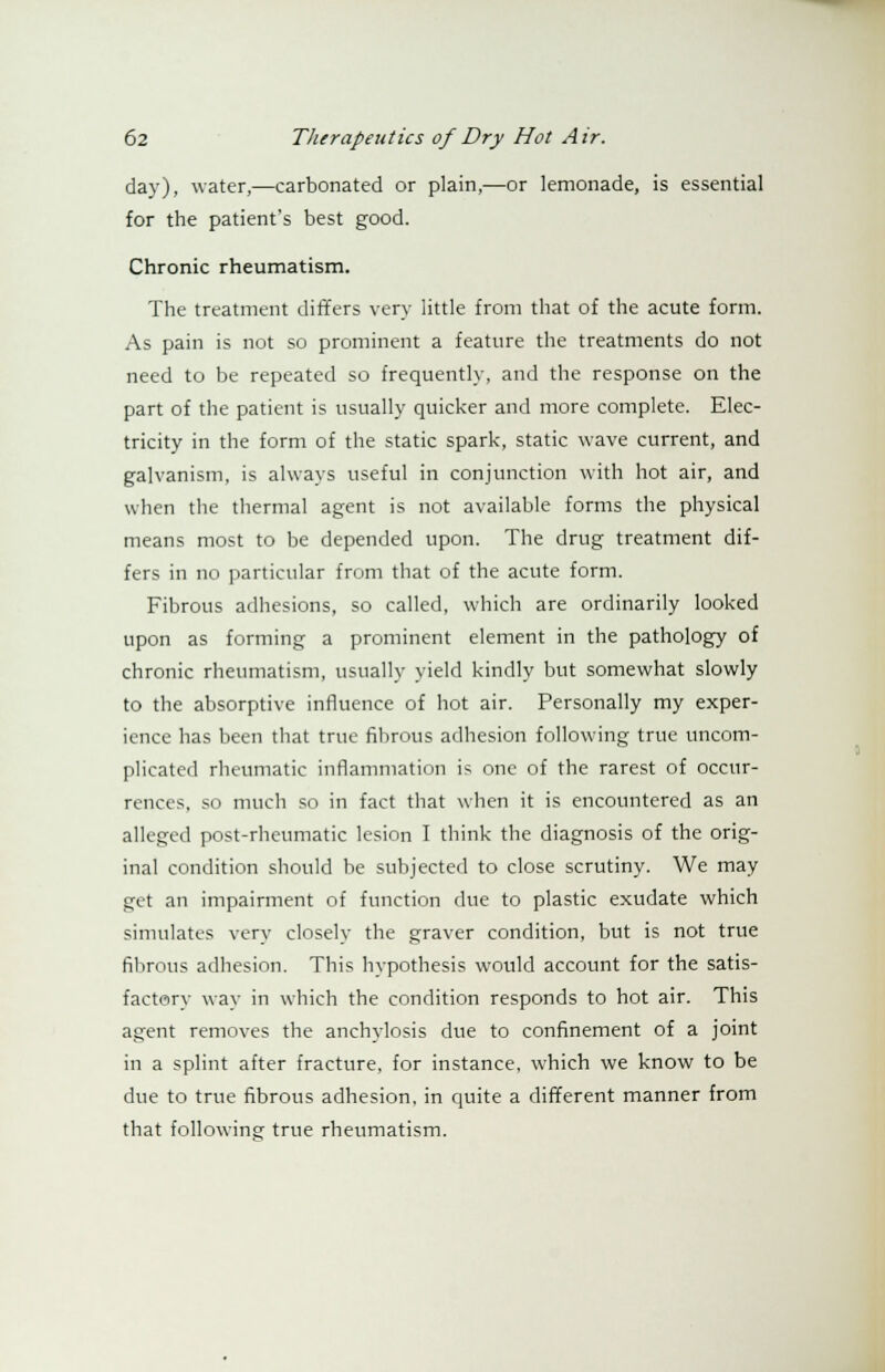 day), water,—carbonated or plain,—or lemonade, is essential for the patient's best good. Chronic rheumatism. The treatment differs very little from that of the acute form. As pain is not so prominent a feature the treatments do not need to be repeated so frequently, and the response on the part of the patient is usually quicker and more complete. Elec- tricity in the form of the static spark, static wave current, and galvanism, is always useful in conjunction with hot air, and when the thermal agent is not available forms the physical means most to be depended upon. The drug treatment dif- fers in no particular from that of the acute form. Fibrous adhesions, so called, which are ordinarily looked upon as forming a prominent element in the pathology of chronic rheumatism, usually yield kindly but somewhat slowly to the absorptive influence of hot air. Personally my exper- ience has been that true fibrous adhesion following true uncom- plicated rheumatic inflammation is one of the rarest of occur- rences, so much so in fact that when it is encountered as an alleged post-rheumatic lesion I think the diagnosis of the orig- inal condition should be subjected to close scrutiny. We may get an impairment of function due to plastic exudate which simulates very closely the graver condition, but is not true fibrous adhesion. This hypothesis would account for the satis- factory way in which the condition responds to hot air. This agent removes the anchylosis due to confinement of a joint in a splint after fracture, for instance, which we know to be due to true fibrous adhesion, in quite a different manner from that following true rheumatism.