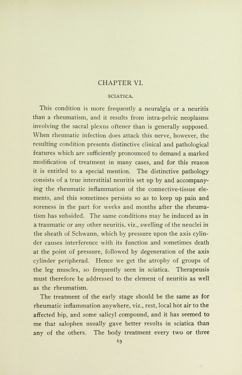 SCIATICA. This condition is more frequently a neuralgia or a neuritis than a rheumatism, and it results from intra-pelvic neoplasms involving the sacral plexus oftener than is generally supposed. When rheumatic infection does attack this nerve, however, the resulting condition presents distinctive clinical and pathological features which are sufficiently pronounced to demand a marked modification of treatment in many cases, and for this reason it is entitled to a special mention. The distinctive pathology consists of a true interstitial neuritis set up by and accompany- ing the rheumatic inflammation of the connective-tissue ele- ments, and this sometimes persists so as to keep up pain and soreness in the part for weeks and months after the rheuma- tism has subsided. The same conditions may be induced as in a traumatic or any other neuritis, viz., swelling of the neuclei in the sheath of Schwann, which by pressure upon the axis cylin- der causes interference with its function and sometimes death at the point of pressure, followed by degeneration of the axis cylinder peripherad. Hence we get the atrophy of groups of the leg muscles, so frequently seen in sciatica. Therapeusis must therefore be addressed to the element of neuritis as well as the rheumatism. The treatment of the early stage should be the same as for rheumatic inflammation anywhere, viz., rest, local hot air to the affected hip, and some salicyl compound, and it has seemed to me that salophen usually gave better results in sciatica than any of the others. The body treatment every two or three