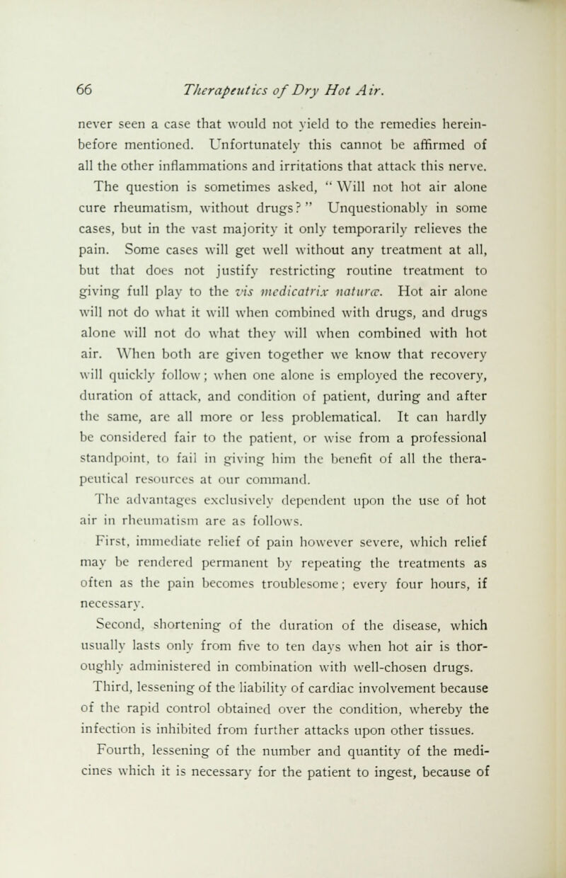 never seen a case that would not yield to the remedies herein- before mentioned. Unfortunately this cannot be affirmed of all the other inflammations and irritations that attack this nerve. The question is sometimes asked,  Will not hot air alone cure rheumatism, without drugs? Unquestionably in some cases, but in the vast majority it only temporarily relieves the pain. Some cases will get well without any treatment at all, but that does not justify restricting routine treatment to giving full play to the vis mcdicatrix natures. Hot air alone will not do what it will when combined with drugs, and drugs alone will not do what they will when combined with hot air. When both are given together we know that recovery will quickly follow; when one alone is employed the recovery, duration of attack, and condition of patient, during and after the same, are all more or less problematical. It can hardly be considered fair to the patient, or wise from a professional standpoint, to fail in giving him the benefit of all the thera- peutical resources at our command. The advantages exclusively dependent upon the use of hot air in rheumatism are as follows. First, immediate relief of pain however severe, which relief may be rendered permanent by repeating the treatments as often as the pain becomes troublesome; every four hours, if necessary. Second, shortening of the duration of the disease, which usually lasts only from five to ten days when hot air is thor- oughly administered in combination with well-chosen drugs. Third, lessening of the liability of cardiac involvement because of the rapid control obtained over the condition, whereby the infection is inhibited from further attacks upon other tissues. Fourth, lessening of the number and quantity of the medi- cines which it is necessary for the patient to ingest, because of