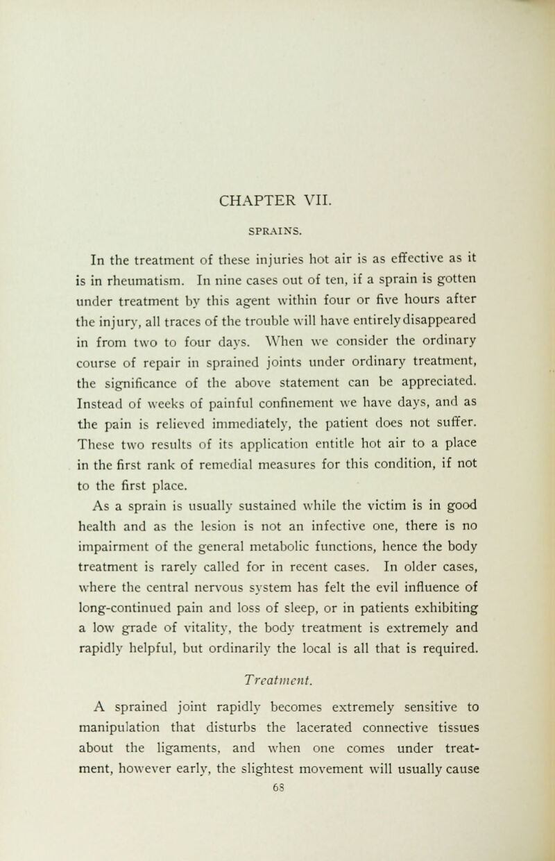 SPRAINS. In the treatment of these injuries hot air is as effective as it is in rheumatism. In nine cases out of ten, if a sprain is gotten under treatment by this agent within four or five hours after the injury, all traces of the trouble will have entirely disappeared in from two to four days. When we consider the ordinary course of repair in sprained joints under ordinary treatment, the significance of the above statement can be appreciated. Instead of weeks of painful confinement we have days, and as the pain is relieved immediately, the patient does not suffer. These two results of its application entitle hot air to a place in the first rank of remedial measures for this condition, if not to the first place. As a sprain is usually sustained while the victim is in good health and as the lesion is not an infective one, there is no impairment of the general metabolic functions, hence the body treatment is rarely called for in recent cases. In older cases, where the central nervous system has felt the evil influence of long-continued pain and loss of sleep, or in patients exhibiting a low grade of vitality, the body treatment is extremely and rapidly helpful, but ordinarily the local is all that is required. Treatment. A sprained joint rapidly becomes extremely sensitive to manipulation that disturbs the lacerated connective tissues about the ligaments, and when one comes under treat- ment, however early, the slightest movement will usually cause 6S