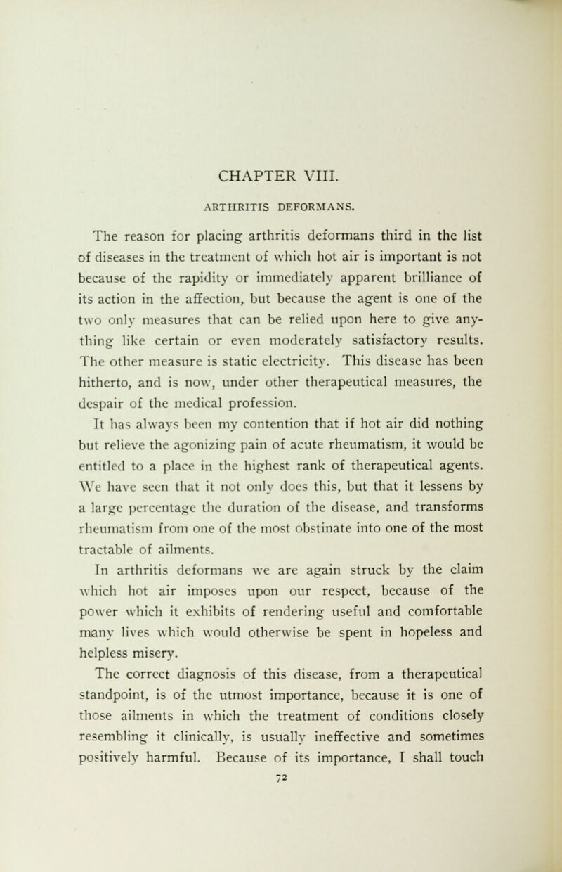 CHAPTER VIII. ARTHRITIS DEFORMANS. The reason for placing arthritis deformans third in the list of diseases in the treatment of which hot air is important is not because of the rapidity or immediately apparent brilliance of its action in the affection, but because the agent is one of the two only measures that can be relied upon here to give any- thing like certain or even moderately satisfactory results. The other measure is static electricity. This disease has been hitherto, and is now, under other therapeutical measures, the despair of the medical profession. It has always been my contention that if hot air did nothing but relieve the agonizing pain of acute rheumatism, it would be entitled to a place in the highest rank of therapeutical agents. We have seen that it not only does this, but that it lessens by a large percentage the duration of the disease, and transforms rheumatism from one of the most obstinate into one of the most tractable of ailments. In arthritis deformans we are again struck by the claim which hot air imposes upon our respect, because of the power which it exhibits of rendering useful and comfortable many lives which would otherwise be spent in hopeless and helpless misery. The correct diagnosis of this disease, from a therapeutical standpoint, is of the utmost importance, because it is one of those ailments in which the treatment of conditions closely resembling it clinically, is usually ineffective and sometimes positively harmful. Because of its importance, I shall touch