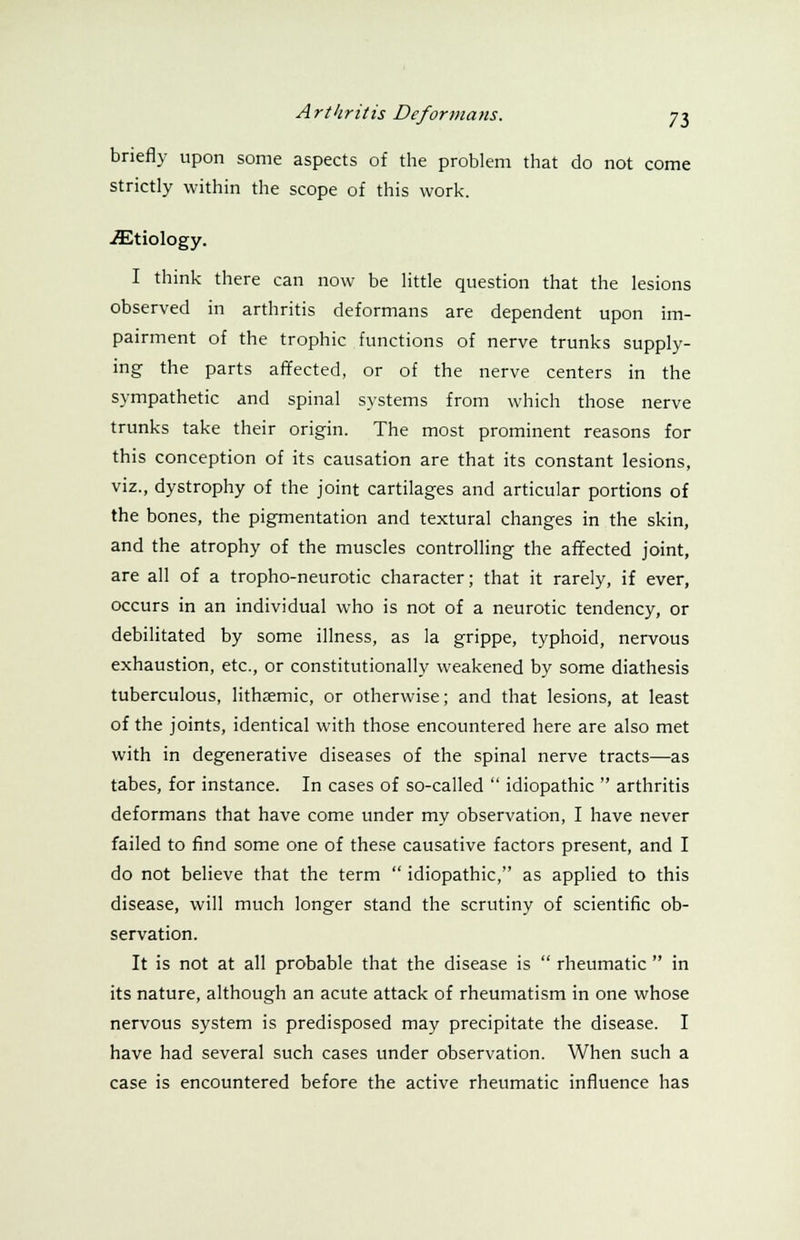 briefly upon some aspects of the problem that do not come strictly within the scope of this work. ^Etiology. I think there can now be little question that the lesions observed in arthritis deformans are dependent upon im- pairment of the trophic functions of nerve trunks supply- ing the parts affected, or of the nerve centers in the sympathetic and spinal systems from which those nerve trunks take their origin. The most prominent reasons for this conception of its causation are that its constant lesions, viz., dystrophy of the joint cartilages and articular portions of the bones, the pigmentation and textural changes in the skin, and the atrophy of the muscles controlling the affected joint, are all of a tropho-neurotic character; that it rarely, if ever, occurs in an individual who is not of a neurotic tendency, or debilitated by some illness, as la grippe, typhoid, nervous exhaustion, etc., or constitutionally weakened by some diathesis tuberculous, lithEemic, or otherwise; and that lesions, at least of the joints, identical with those encountered here are also met with in degenerative diseases of the spinal nerve tracts—as tabes, for instance. In cases of so-called  idiopathic  arthritis deformans that have come under my observation, I have never failed to find some one of these causative factors present, and I do not believe that the term  idiopathic, as applied to this disease, will much longer stand the scrutiny of scientific ob- servation. It is not at all probable that the disease is  rheumatic  in its nature, although an acute attack of rheumatism in one whose nervous system is predisposed may precipitate the disease. I have had several such cases under observation. When such a case is encountered before the active rheumatic influence has