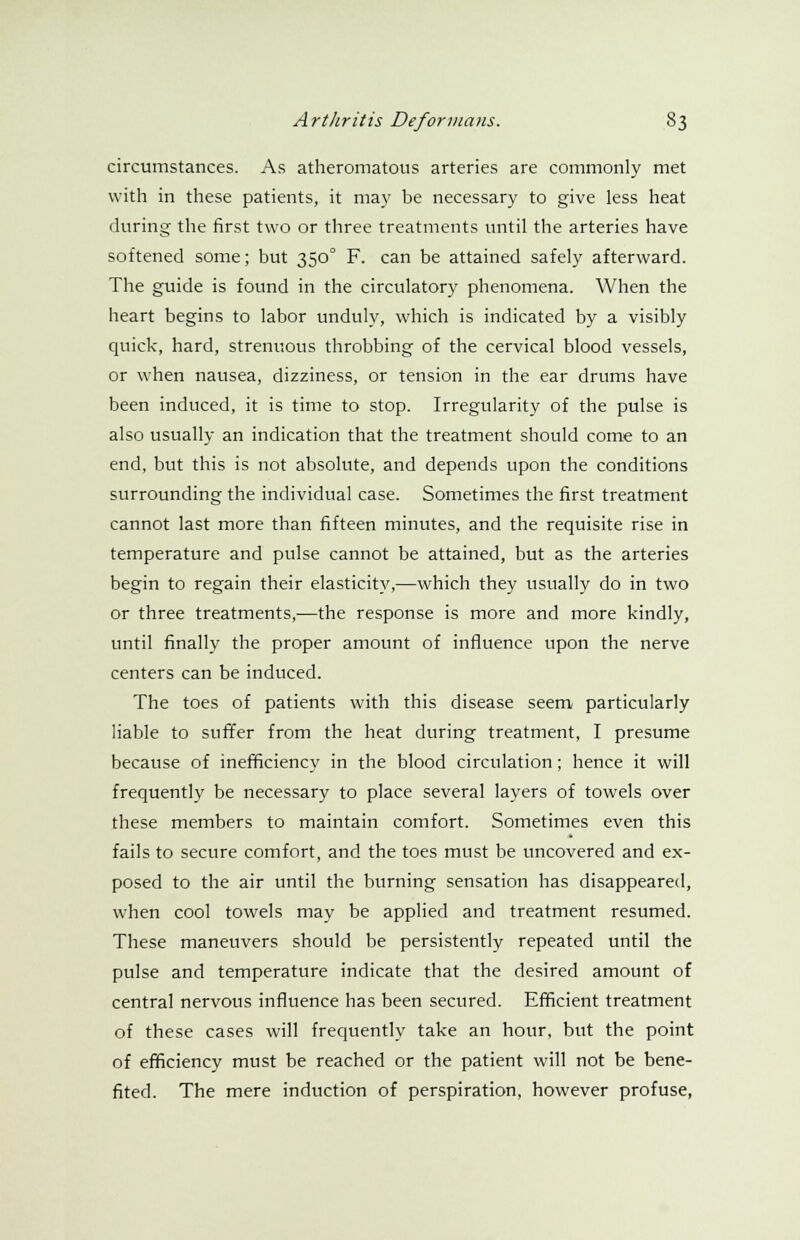 circumstances. As atheromatous arteries are commonly met with in these patients, it may be necessary to give less heat during the first two or three treatments until the arteries have softened some; but 3500 F. can be attained safely afterward. The guide is found in the circulatory phenomena. When the heart begins to labor unduly, which is indicated by a visibly quick, hard, strenuous throbbing of the cervical blood vessels, or when nausea, dizziness, or tension in the ear drums have been induced, it is time to stop. Irregularity of the pulse is also usually an indication that the treatment should come to an end, but this is not absolute, and depends upon the conditions surrounding the individual case. Sometimes the first treatment cannot last more than fifteen minutes, and the requisite rise in temperature and pulse cannot be attained, but as the arteries begin to regain their elasticity,—which they usually do in two or three treatments,—the response is more and more kindly, until finally the proper amount of influence upon the nerve centers can be induced. The toes of patients with this disease seem particularly liable to suffer from the heat during treatment, I presume because of inefficiency in the blood circulation; hence it will frequently be necessary to place several layers of towels over these members to maintain comfort. Sometimes even this fails to secure comfort, and the toes must be uncovered and ex- posed to the air until the burning sensation has disappeared, when cool towels may be applied and treatment resumed. These maneuvers should be persistently repeated until the pulse and temperature indicate that the desired amount of central nervous influence has been secured. Efficient treatment of these cases will frequently take an hour, but the point of efficiency must be reached or the patient will not be bene- fited. The mere induction of perspiration, however profuse,