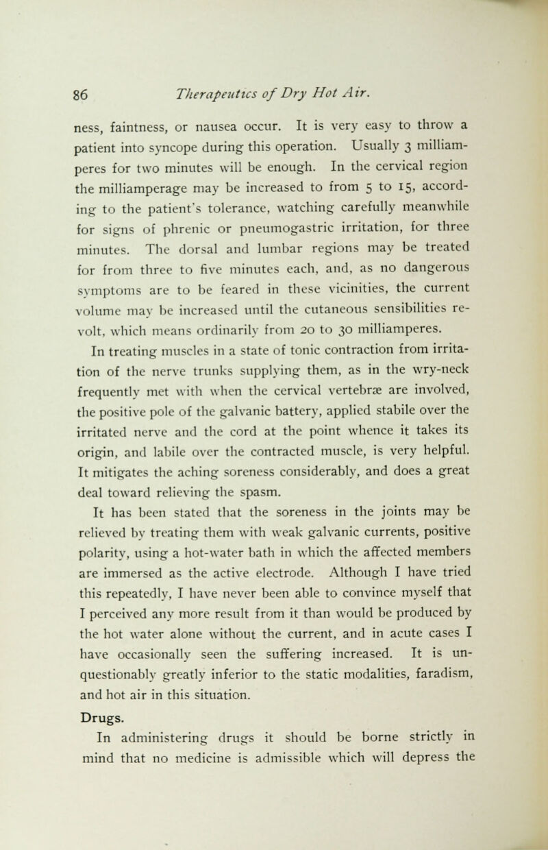 ness, faintness, or nausea occur. It is very easy to throw a patient into syncope during this operation. Usually 3 milliam- peres for two minutes will be enough. In the cervical region the milliamperage may be increased to from 5 to 15, accord- ing to the patient's tolerance, watching carefully meanwhile for signs of phrenic or pneumogastric irritation, for three minutes. The dorsal and lumbar regions may be treated for from three to five minutes each, and, as no dangerous svmptoms are to be feared in these vicinities, the current volume may be increased until the cutaneous sensibilities re- volt, which means ordinarily from 20 to 30 milliamperes. In treating muscles in a state of tonic contraction from irrita- tion of the nerve trunks supplying them, as in the wry-neck frequently met with when the cervical vertebra are involved, the positive pole of the galvanic battery, applied stabile over the irritated nerve and the cord at the point whence it takes its origin, and labile over the contracted muscle, is very helpful. It mitigates the aching soreness considerably, and does a great deal toward relieving the spasm. It has been stated that the soreness in the joints may be relieved by treating them with weak galvanic currents, positive polarity, using a hot-water bath in which the affected members are immersed as the active electrode. Although I have tried this repeatedly, I have never been able to convince myself that I perceived any more result from it than would be produced by the hot water alone without the current, and in acute cases I have occasionally seen the suffering increased. It is un- questionably greatly inferior to the static modalities, faradism, and hot air in this situation. Drugs. In administering drugs it should be borne strictly in mind that no medicine is admissible which will depress the