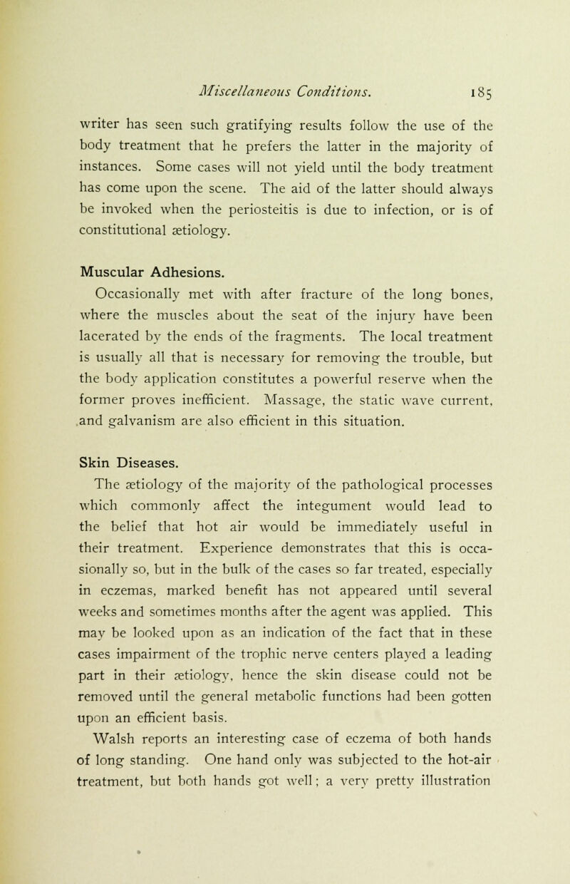 writer has seen such gratifying results follow the use of the body treatment that he prefers the latter in the majority of instances. Some cases will not yield until the body treatment has come upon the scene. The aid of the latter should always be invoked when the periosteitis is due to infection, or is of constitutional aetiology. Muscular Adhesions. Occasionally met with after fracture of the long bones, where the muscles about the seat of the injury have been lacerated by the ends of the fragments. The local treatment is usually all that is necessary for removing the trouble, but the body application constitutes a powerful reserve when the former proves inefficient. Massage, the static wave current, and galvanism are also efficient in this situation. Skin Diseases. The aetiology of the majority of the pathological processes which commonly affect the integument would lead to the belief that hot air would be immediately useful in their treatment. Experience demonstrates that this is occa- sionally so, but in the bulk of the cases so far treated, especially in eczemas, marked benefit has not appeared until several weeks and sometimes months after the agent was applied. This may be looked upon as an indication of the fact that in these cases impairment of the trophic nerve centers played a leading part in their aetiology, hence the skin disease could not be removed until the general metabolic functions had been gotten upon an efficient basis. Walsh reports an interesting case of eczema of both hands of long standing. One hand only was subjected to the hot-air treatment, but both hands got well; a very pretty illustration