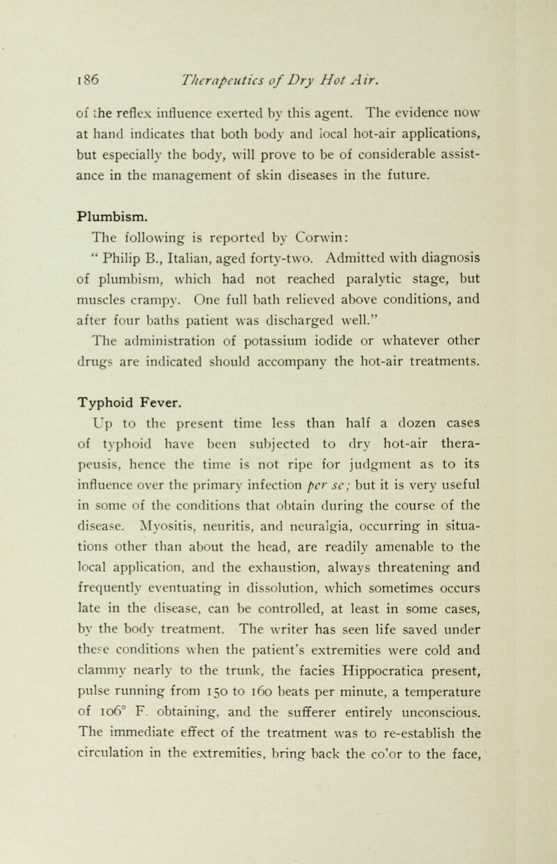 of the reflex influence exerted by this agent. The evidence now at hand indicates that both body and iocal hot-air applications, but especially the body, will prove to be of considerable assist- ance in the management of skin diseases in the future. Plumbism. The following is reported by Corwin:  Philip B., Italian, aged forty-two. Admitted with diagnosis of plumbism, which had not reached paralytic stage, but muscles crampy. One full bath relieved above conditions, and after four baths patient was discharged well. The administration of potassium iodide or whatever other drugs are indicated should accompany the hot-air treatments. Typhoid Fever. Up to the present time less than half a dozen cases of typhoid have been subjected to dry hot-air thera- peusis, hence the time is not ripe for judgment as to its influence over the primary infection per se; but it is very useful in some of the conditions that obtain during the course of the disease. Myositis, neuritis, and neuralgia, occurring in situa- tions other than about the head, are readily amenable to the local application, and the exhaustion, always threatening and frequently eventuating in dissolution, which sometimes occurs late in the disease, can be controlled, at least in some cases, by the body treatment. The writer has seen life saved under these conditions when the patient's extremities were cold and clammy nearly to the trunk, the facies Hippocratica present, pulse running from 150 to 160 beats per minute, a temperature of 106° F obtaining, and the sufferer entirely unconscious. The immediate effect of the treatment was to re-establish the circulation in the extremities, bring back the co'or to the face,