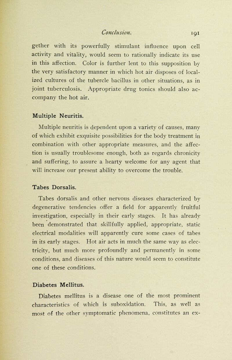 gether with its powerfully stimulant influence upon cell activity and vitality, would seem to rationally indicate its use in this affection. Color is further lent to this supposition by the very satisfactory manner in which hot air disposes of local- ized cultures of the tubercle bacillus in other situations, as in joint tuberculosis. Appropriate drug tonics should also ac- company the hot air. Multiple Neuritis. Multiple neuritis is dependent upon a variety of causes, many of which exhibit exquisite possibilities for the body treatment in combination with other appropriate measures, and the affec- tion is usually troublesome enough, both as regards chronicity and suffering, to assure a hearty welcome for any agent that will increase our present ability to overcome the trouble. Tabes Dorsalis. Tabes dorsalis and other nervous diseases characterized by degenerative tendencies offer a field for apparently fruitful investigation, especially in their early stages. It has already been demonstrated that skillfully applied, appropriate, static electrical modalities will apparently cure some cases of tabes in its early stages. Hot air acts in much the same way as elec- tricity, but much more profoundly and permanently in some conditions, and diseases of this nature would seem to constitute one of these conditions. Diabetes Mellitus. Diabetes mellitus is a disease one of the most prominent characteristics of which is suboxidation. This, as well as most of the other symptomatic phenomena, constitutes an ex-