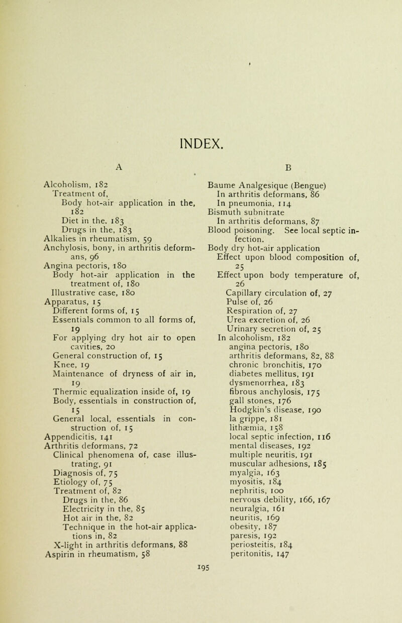 INDEX. Alcoholism, 182 Treatment of, Body hot-air application in the, 182 Diet in the, 183 Drugs in the, 183 Alkalies in rheumatism, 59 Anchylosis, bony, in arthritis deform- ans, 96 Angina pectoris, 180 Body hot-air application in the treatment of, 180 Illustrative case, 180 Apparatus, 15 Different forms of, 15 Essentials common to all forms of, 19 For applying dry hot air to open cavities, 20 General construction of, 15 Knee, 19 Maintenance of dryness of air in, 19 Thermic equalization inside of, 19 Body, essentials in construction of, IS General local, essentials in con- struction of, 15 Appendicitis, 141 Arthritis deformans, 72 Clinical phenomena of, case illus- trating, 91 Diagnosis of, 75 Etiology of, 75 Treatment of, 82 Drugs in the, 86 Electricity in the, 85 Hot air in the, 82 Technique in the hot-air applica- tions in, 82 X-light in arthritis deformans, 88 Aspirin in rheumatism, 58 B Baume Analgesique (Bengue) In arthritis deformans, 86 In pneumonia, 114 Bismuth subnitrate In arthritis deformans, 87 Blood poisoning. See local septic in- fection. Body dry hot-air application Effect upon blood composition of, 25 Effect upon body temperature of, 26 Capillary circulation of, 27 Pulse of, 26 Respiration of, 27 Urea excretion of, 26 Urinary secretion of, 25 In alcoholism, 182 angina pectoris, 180 arthritis deformans, 82, 88 chronic bronchitis, 170 diabetes mellitus, 191 dysmenorrhea, J83 fibrous anchylosis, 175 gall stones, 176 Hodgkin's disease, 190 la grippe, 181 lithaemia, 158 local septic infection, 116 mental diseases, 192 multiple neuritis, 191 muscular adhesions, 185 myalgia, 163 myositis, 184 nephritis, 100 nervous debility, 166, 167 neuralgia, 161 neuritis, 169 obesity, 187 paresis, 192 periosteitis, 184 peritonitis, 147